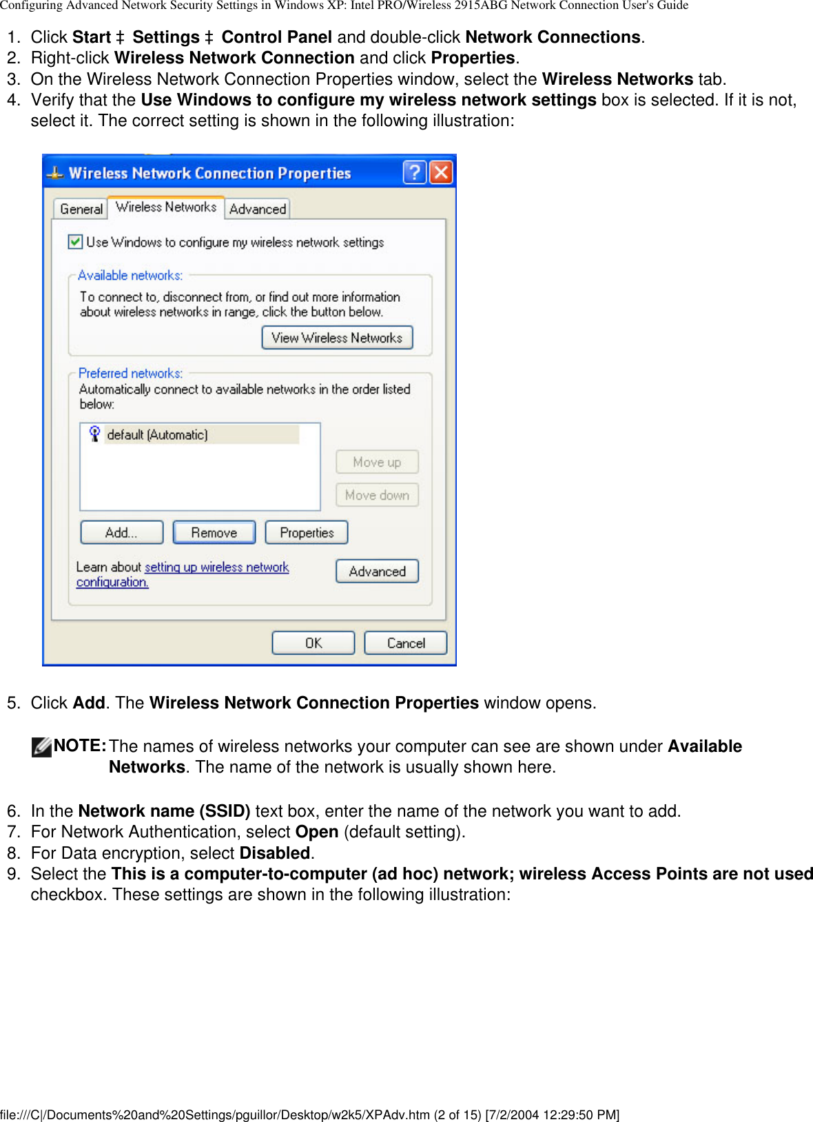 Configuring Advanced Network Security Settings in Windows XP: Intel PRO/Wireless 2915ABG Network Connection User&apos;s Guide1.  Click Start àSettings àControl Panel and double-click Network Connections.2.  Right-click Wireless Network Connection and click Properties. 3.  On the Wireless Network Connection Properties window, select the Wireless Networks tab.4.  Verify that the Use Windows to configure my wireless network settings box is selected. If it is not, select it. The correct setting is shown in the following illustration:            5.  Click Add. The Wireless Network Connection Properties window opens.NOTE:The names of wireless networks your computer can see are shown under Available Networks. The name of the network is usually shown here.6.  In the Network name (SSID) text box, enter the name of the network you want to add.7.  For Network Authentication, select Open (default setting).8.  For Data encryption, select Disabled.9.  Select the This is a computer-to-computer (ad hoc) network; wireless Access Points are not used checkbox. These settings are shown in the following illustration:file:///C|/Documents%20and%20Settings/pguillor/Desktop/w2k5/XPAdv.htm (2 of 15) [7/2/2004 12:29:50 PM]