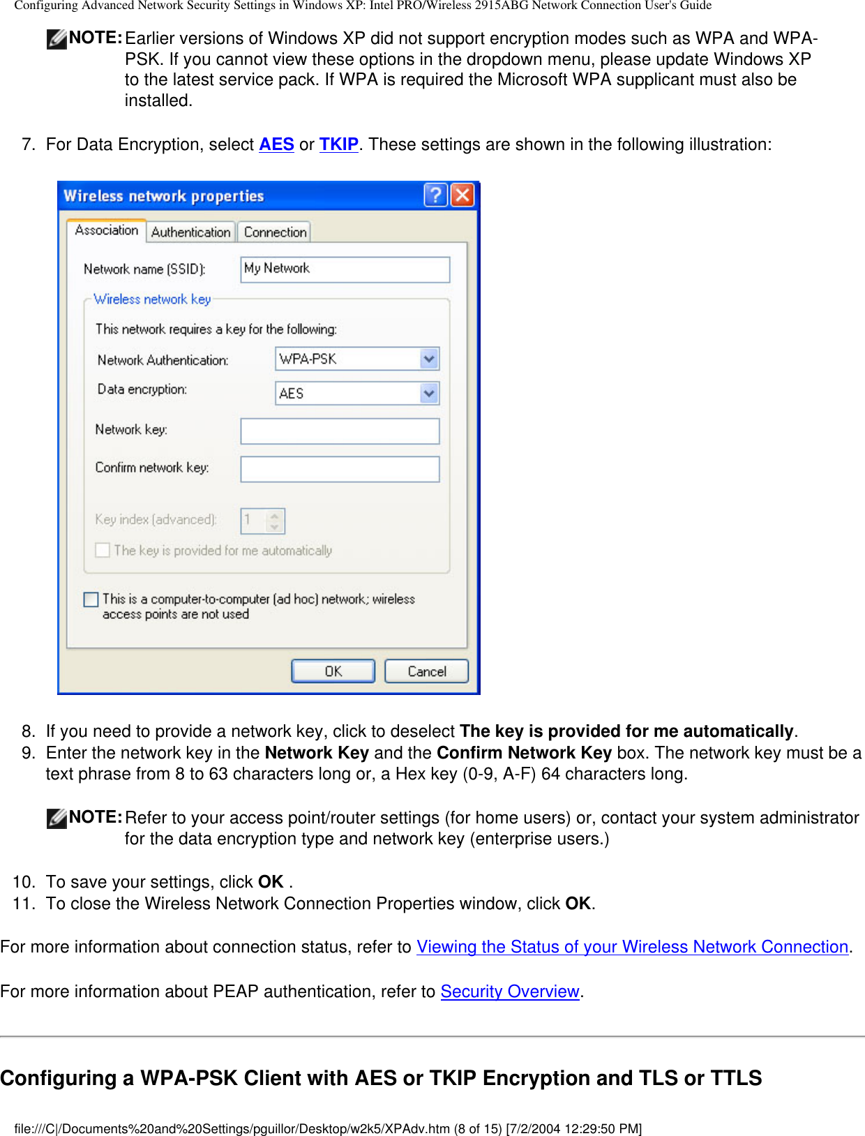 Configuring Advanced Network Security Settings in Windows XP: Intel PRO/Wireless 2915ABG Network Connection User&apos;s GuideNOTE:Earlier versions of Windows XP did not support encryption modes such as WPA and WPA-PSK. If you cannot view these options in the dropdown menu, please update Windows XP to the latest service pack. If WPA is required the Microsoft WPA supplicant must also be installed.7.  For Data Encryption, select AES or TKIP. These settings are shown in the following illustration:            8.  If you need to provide a network key, click to deselect The key is provided for me automatically.9.  Enter the network key in the Network Key and the Confirm Network Key box. The network key must be a text phrase from 8 to 63 characters long or, a Hex key (0-9, A-F) 64 characters long. NOTE:Refer to your access point/router settings (for home users) or, contact your system administrator for the data encryption type and network key (enterprise users.) 10.  To save your settings, click OK .11.  To close the Wireless Network Connection Properties window, click OK.For more information about connection status, refer to Viewing the Status of your Wireless Network Connection.For more information about PEAP authentication, refer to Security Overview.Configuring a WPA-PSK Client with AES or TKIP Encryption and TLS or TTLS file:///C|/Documents%20and%20Settings/pguillor/Desktop/w2k5/XPAdv.htm (8 of 15) [7/2/2004 12:29:50 PM]