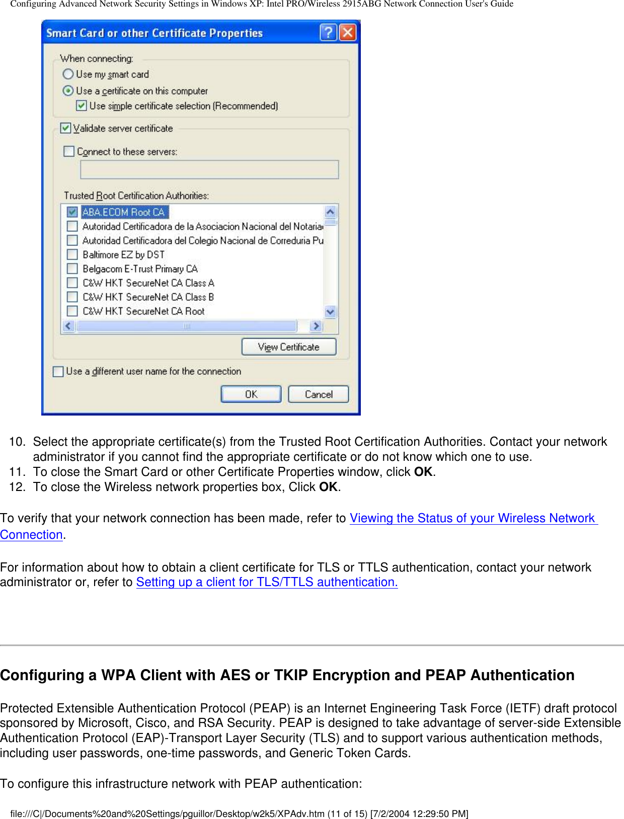 Configuring Advanced Network Security Settings in Windows XP: Intel PRO/Wireless 2915ABG Network Connection User&apos;s Guide              10.  Select the appropriate certificate(s) from the Trusted Root Certification Authorities. Contact your network administrator if you cannot find the appropriate certificate or do not know which one to use.11.  To close the Smart Card or other Certificate Properties window, click OK.12.  To close the Wireless network properties box, Click OK.To verify that your network connection has been made, refer to Viewing the Status of your Wireless Network Connection.For information about how to obtain a client certificate for TLS or TTLS authentication, contact your network administrator or, refer to Setting up a client for TLS/TTLS authentication.  Configuring a WPA Client with AES or TKIP Encryption and PEAP AuthenticationProtected Extensible Authentication Protocol (PEAP) is an Internet Engineering Task Force (IETF) draft protocol sponsored by Microsoft, Cisco, and RSA Security. PEAP is designed to take advantage of server-side Extensible Authentication Protocol (EAP)-Transport Layer Security (TLS) and to support various authentication methods, including user passwords, one-time passwords, and Generic Token Cards.To configure this infrastructure network with PEAP authentication:file:///C|/Documents%20and%20Settings/pguillor/Desktop/w2k5/XPAdv.htm (11 of 15) [7/2/2004 12:29:50 PM]