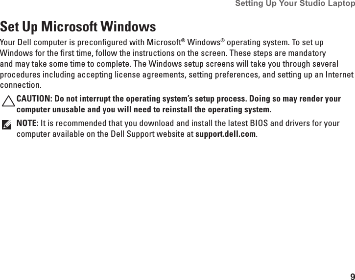 9Setting Up Your Studio Laptop Set Up Microsoft WindowsYour Dell computer is preconfigured with Microsoft® Windows® operating system. To set up Windows for the first time, follow the instructions on the screen. These steps are mandatory and may take some time to complete. The Windows setup screens will take you through several procedures including accepting license agreements, setting preferences, and setting up an Internet connection.CAUTION: Do not interrupt the operating system’s setup process. Doing so may render your computer unusable and you will need to reinstall the operating system.NOTE: It is recommended that you download and install the latest BIOS and drivers for your computer available on the Dell Support website at support.dell.com.