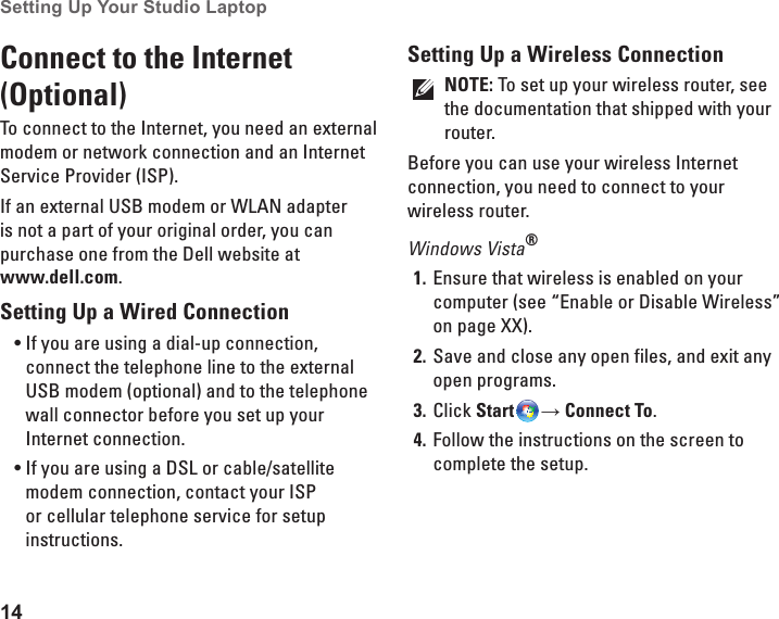 14Setting Up Your Studio Laptop Connect to the Internet (Optional)To connect to the Internet, you need an external modem or network connection and an Internet Service Provider (ISP).If an external USB modem or WLAN adapter is not a part of your original order, you can purchase one from the Dell website at  www.dell.com.Setting Up a Wired ConnectionIf you are using a dial-up connection, •connect the telephone line to the external USB modem (optional) and to the telephone wall connector before you set up your Internet connection. If you are using a DSL or cable/satellite •modem connection, contact your ISP or cellular telephone service for setup instructions.Setting Up a Wireless ConnectionNOTE: To set up your wireless router, see the documentation that shipped with your router.Before you can use your wireless Internet connection, you need to connect to your wireless router. Windows Vista®Ensure that wireless is enabled on your 1. computer (see “Enable or Disable Wireless” on page XX).Save and close any open files, and exit any 2. open programs.Click 3.  Start → Connect To.Follow the instructions on the screen to 4. complete the setup.