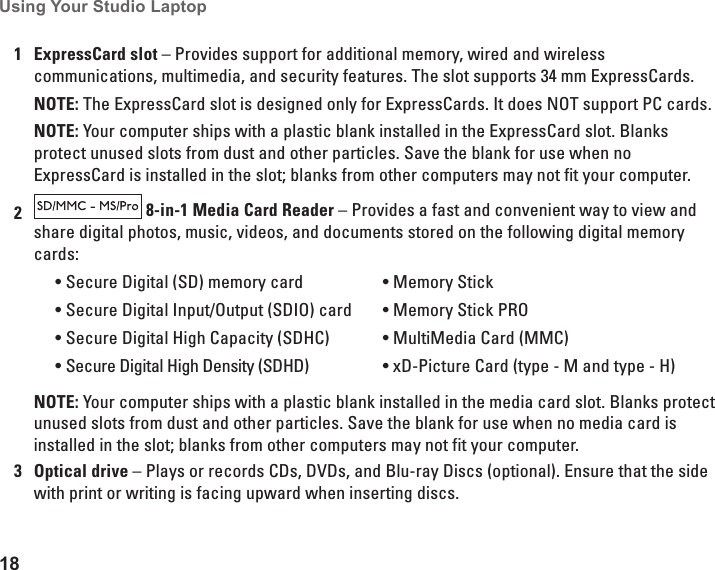 18Using Your Studio Laptop 1ExpressCard slot – Provides support for additional memory, wired and wireless communications, multimedia, and security features. The slot supports 34 mm ExpressCards.NOTE: The ExpressCard slot is designed only for ExpressCards. It does NOT support PC cards. NOTE: Your computer ships with a plastic blank installed in the ExpressCard slot. Blanks protect unused slots from dust and other particles. Save the blank for use when no ExpressCard is installed in the slot; blanks from other computers may not fit your computer. 2 8-in-1 Media Card Reader – Provides a fast and convenient way to view and share digital photos, music, videos, and documents stored on the following digital memory cards:Secure Digital (SD) memory card•Secure Digital Input/Output (SDIO) card•Secure Digital High Capacity (SDHC)•Secure Digital High Density (SDHD)•Memory Stick•Memory Stick PRO•MultiMedia Card (MMC)•xD-Picture Card • (type - M and type - H)NOTE: Your computer ships with a plastic blank installed in the media card slot. Blanks protect unused slots from dust and other particles. Save the blank for use when no media card is installed in the slot; blanks from other computers may not fit your computer.3Optical drive – Plays or records CDs, DVDs, and Blu-ray Discs (optional). Ensure that the side with print or writing is facing upward when inserting discs.