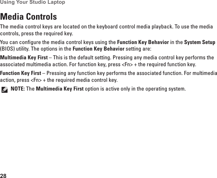 28Using Your Studio Laptop Media ControlsThe media control keys are located on the keyboard control media playback. To use the media controls, press the required key.You can configure the media control keys using the Function Key Behavior in the System Setup (BIOS) utility. The options in the Function Key Behavior setting are:Multimedia Key First – This is the default setting. Pressing any media control key performs the associated multimedia action. For function key, press &lt;Fn&gt; + the required function key.Function Key First – Pressing any function key performs the associated function. For multimedia action, press &lt;Fn&gt; + the required media control key.NOTE: The Multimedia Key First option is active only in the operating system.