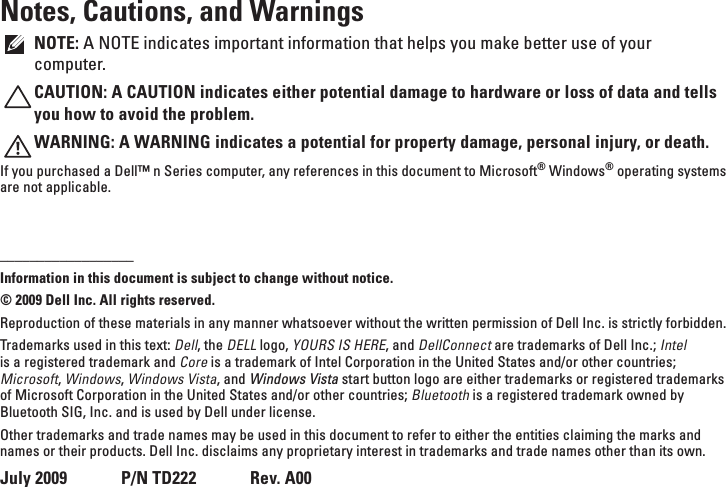 Notes, Cautions, and WarningsNOTE: A NOTE indicates important information that helps you make better use of your computer.CAUTION: A CAUTION indicates either potential damage to hardware or loss of data and tells you how to avoid the problem.WARNING: A WARNING indicates a potential for property damage, personal injury, or death.If you purchased a Dell™ n Series computer, any references in this document to Microsoft® Windows® operating systems are not applicable.__________________Information in this document is subject to change without notice.© 2009 Dell Inc. All rights reserved.Reproduction of these materials in any manner whatsoever without the written permission of Dell Inc. is strictly forbidden.Trademarks used in this text: Dell, the DELL logo, YOURS IS HERE, and DellConnect are trademarks of Dell Inc.; Intel is a registered trademark and Core is a trademark of Intel Corporation in the United States and/or other countries; Microsoft, Windows, Windows Vista, and Windows Vista start button logo are either trademarks or registered trademarks of Microsoft Corporation in the United States and/or other countries; Bluetooth is a registered trademark owned by Bluetooth SIG, Inc. and is used by Dell under license.Other trademarks and trade names may be used in this document to refer to either the entities claiming the marks and names or their products. Dell Inc. disclaims any proprietary interest in trademarks and trade names other than its own.July 2009      P/N TD222      Rev. A00