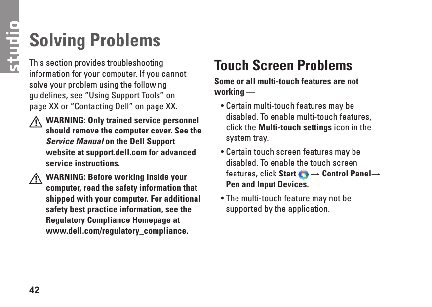 42This section provides troubleshooting information for your computer. If you cannot solve your problem using the following guidelines, see “Using Support Tools” on page XX or “Contacting Dell” on page XX.WARNING: Only trained service personnel should remove the computer cover. See the Service Manual on the Dell Support website at support.dell.com for advanced service instructions.WARNING: Before working inside your computer, read the safety information that shipped with your computer. For additional safety best practice information, see the Regulatory Compliance Homepage at www.dell.com/regulatory_compliance.Touch Screen ProblemsSome or all multi-touch features are not working — Certain multi-touch features may be •disabled. To enable multi-touch features, click the Multi-touch settings icon in the system tray.Certain touch screen features may be •disabled. To enable the touch screen features, click Start → Control Panel→ Pen and Input Devices.The multi-touch feature may not be •supported by the application.Solving Problems