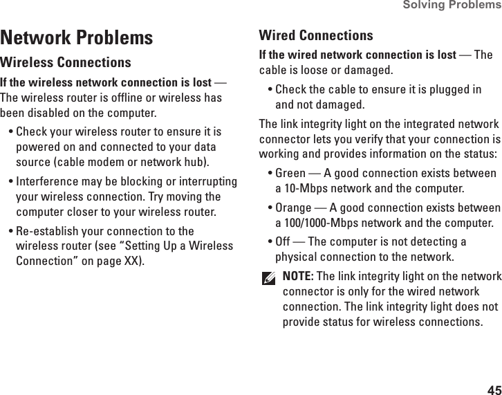 45Solving Problems Network ProblemsWireless ConnectionsIf the wireless network connection is lost — The wireless router is offline or wireless has been disabled on the computer.Check your wireless router to ensure it is •powered on and connected to your data source (cable modem or network hub).Interference may be blocking or interrupting •your wireless connection. Try moving the computer closer to your wireless router.Re-establish your connection to the •wireless router (see “Setting Up a Wireless Connection” on page XX).Wired ConnectionsIf the wired network connection is lost — The cable is loose or damaged. Check the cable to ensure it is plugged in •and not damaged.The link integrity light on the integrated network connector lets you verify that your connection is working and provides information on the status:Green — A good connection exists between •a 10-Mbps network and the computer. Orange — A good connection exists between •a 100/1000-Mbps network and the computer. Off — The computer is not detecting a •physical connection to the network.NOTE: The link integrity light on the network connector is only for the wired network connection. The link integrity light does not provide status for wireless connections.