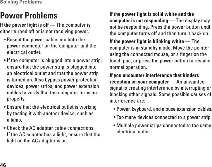 46Solving Problems Power ProblemsIf the power light is off — The computer is either turned off or is not receiving power.Reseat the power cable into both the •power connector on the computer and the electrical outlet.If the computer is plugged into a power strip, •ensure that the power strip is plugged into an electrical outlet and that the power strip is turned on. Also bypass power protection devices, power strips, and power extension cables to verify that the computer turns on properly.Ensure that the electrical outlet is working •by testing it with another device, such as a lamp.Check the AC adapter cable connections. •If the AC adapter has a light, ensure that the light on the AC adapter is on.If the power light is solid white and the computer is not responding — The display may not be responding. Press the power button until the computer turns off and then turn it back on. If the power light is blinking white — The computer is in standby mode. Move the pointer using the connected mouse, or a finger on the touch pad, or press the power button to resume normal operation.If you encounter interference that hinders reception on your computer — An unwanted signal is creating interference by interrupting or blocking other signals. Some possible causes of interference are:Power, keyboard, and mouse extension cables.•Too many devices connected to a power strip.•Multiple power strips connected to the same •electrical outlet.