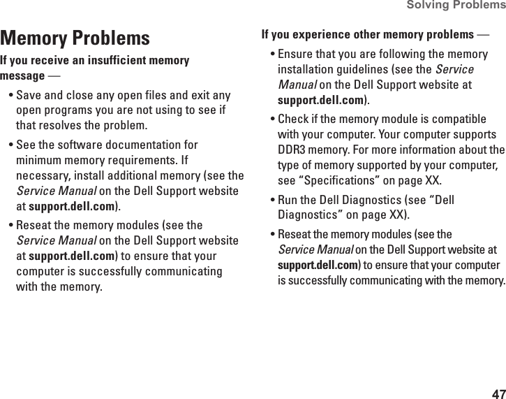 47Solving Problems Memory Problems If you receive an insufficient memory  message —Save and close any open files and exit any •open programs you are not using to see if that resolves the problem.See the software documentation for •minimum memory requirements. If necessary, install additional memory (see the Service Manual on the Dell Support website at support.dell.com).Reseat the memory modules (see the •Service Manual on the Dell Support website at support.dell.com) to ensure that your computer is successfully communicating with the memory.If you experience other memory problems — Ensure that you are following the memory •installation guidelines (see the Service Manual on the Dell Support website at support.dell.com).Check if the memory module is compatible •with your computer. Your computer supports DDR3 memory. For more information about the type of memory supported by your computer, see “Specifications” on page XX.Run the Dell Diagnostics (see “Dell •Diagnostics” on page XX).Reseat the memory modules (see the •Service Manual on the Dell Support website at support.dell.com) to ensure that your computer is successfully communicating with the memory.