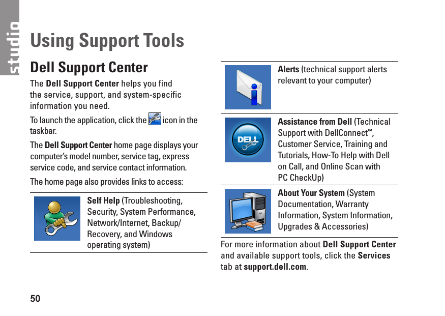 50Dell Support CenterThe Dell Support Center helps you find the service, support, and system-specific information you need. To launch the application, click the   icon in the taskbar.The Dell Support Center home page displays your computer’s model number, service tag, express service code, and service contact information.The home page also provides links to access:Self Help (Troubleshooting, Security, System Performance, Network/Internet, Backup/ Recovery, and Windows operating system)Alerts (technical support alerts relevant to your computer)Assistance from Dell (Technical Support with DellConnect™, Customer Service, Training and Tutorials, How-To Help with Dell on Call, and Online Scan with  PC CheckUp)About Your System (System Documentation, Warranty Information, System Information, Upgrades &amp; Accessories)For more information about Dell Support Center and available support tools, click the Services tab at support.dell.com.Using Support Tools