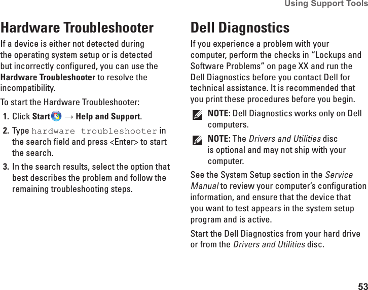 53Using Support Tools Hardware TroubleshooterIf a device is either not detected during the operating system setup or is detected but incorrectly configured, you can use the Hardware Troubleshooter to resolve the incompatibility.To start the Hardware Troubleshooter:Click 1.  Start  → Help and Support.Type 2.  hardware troubleshooter in the search field and press &lt;Enter&gt; to start the search.In the search results, select the option that 3. best describes the problem and follow the remaining troubleshooting steps.Dell Diagnostics If you experience a problem with your computer, perform the checks in “Lockups and Software Problems” on page XX and run the Dell Diagnostics before you contact Dell for technical assistance. It is recommended that you print these procedures before you begin.NOTE: Dell Diagnostics works only on Dell computers.NOTE: The Drivers and Utilities disc is optional and may not ship with your computer.See the System Setup section in the Service Manual to review your computer’s configuration information, and ensure that the device that you want to test appears in the system setup program and is active.Start the Dell Diagnostics from your hard drive or from the Drivers and Utilities disc.