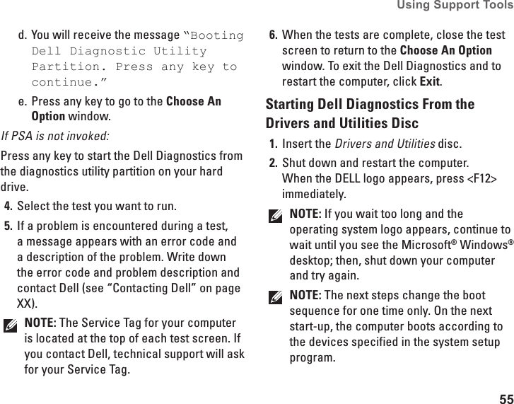 55Using Support Tools You will receive the message d.  “Booting Dell Diagnostic Utility Partition. Press any key to continue.”Press any key to go to the e.  Choose An Option window.If PSA is not invoked:Press any key to start the Dell Diagnostics from the diagnostics utility partition on your hard drive.Select the test you want to run.4. If a problem is encountered during a test, 5. a message appears with an error code and a description of the problem. Write down the error code and problem description and contact Dell (see “Contacting Dell” on page XX).NOTE: The Service Tag for your computer is located at the top of each test screen. If you contact Dell, technical support will ask for your Service Tag.When the tests are complete, close the test 6. screen to return to the Choose An Option window. To exit the Dell Diagnostics and to restart the computer, click Exit.Starting Dell Diagnostics From the Drivers and Utilities DiscInsert the1.  Drivers and Utilities disc.Shut down and restart the computer. 2. When the DELL logo appears, press &lt;F12&gt; immediately.NOTE: If you wait too long and the operating system logo appears, continue to wait until you see the Microsoft® Windows® desktop; then, shut down your computer and try again.NOTE: The next steps change the boot sequence for one time only. On the next start-up, the computer boots according to the devices specified in the system setup program.