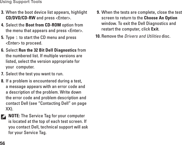 56Using Support Tools When the boot device list appears, highlight 3. CD/DVD/CD-RW and press &lt;Enter&gt;.Select the 4.  Boot from CD-ROM option from the menu that appears and press &lt;Enter&gt;.Type 5.  1 to start the CD menu and press &lt;Enter&gt; to proceed.Select 6.  Run the 32 Bit Dell Diagnostics from the numbered list. If multiple versions are listed, select the version appropriate for your  computer.Select the test you want to run.7. If a problem is encountered during a test, 8. a message appears with an error code and a description of the problem. Write down the error code and problem description and contact Dell (see “Contacting Dell” on page XX).NOTE: The Service Tag for your computer is located at the top of each test screen. If you contact Dell, technical support will ask for your Service Tag.When the tests are complete, close the test 9. screen to return to the Choose An Option window. To exit the Dell Diagnostics and restart the computer, click Exit.Remove the10.  Drivers and Utilities disc.