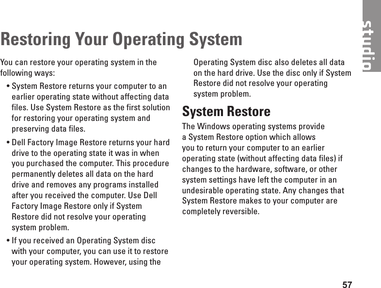 57Restoring Your Operating SystemYou can restore your operating system in the following ways:System • Restore returns your computer to an earlier operating state without affecting data files. Use System Restore as the first solution for restoring your operating system and preserving data files.Dell • Factory Image Restore returns your hard drive to the operating state it was in when you purchased the computer. This procedure permanently deletes all data on the hard drive and removes any programs installed after you received the computer. Use Dell Factory Image Restore only if System Restore did not resolve your operating system problem.If you received an Operating System disc •with your computer, you can use it to restore your operating system. However, using the Operating System disc also deletes all data on the hard drive. Use the disc only if System Restore did not resolve your operating system problem.System RestoreThe Windows operating systems provide a System Restore option which allows you to return your computer to an earlier operating state (without affecting data files) if changes to the hardware, software, or other system settings have left the computer in an undesirable operating state. Any changes that System Restore makes to your computer are completely reversible.