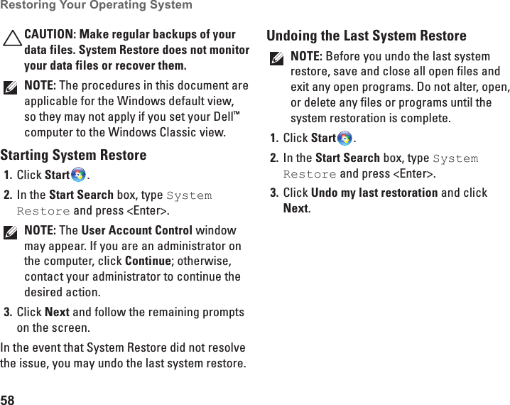 58Restoring Your Operating System CAUTION: Make regular backups of your data files. System Restore does not monitor your data files or recover them.NOTE: The procedures in this document are applicable for the Windows default view, so they may not apply if you set your Dell™ computer to the Windows Classic view.Starting System RestoreClick 1.  Start .In the 2.  Start Search box, type System Restore and press &lt;Enter&gt;.NOTE: The User Account Control window may appear. If you are an administrator on the computer, click Continue; otherwise, contact your administrator to continue the desired action.Click 3.  Next and follow the remaining prompts on the screen.In the event that System Restore did not resolve the issue, you may undo the last system restore.Undoing the Last System RestoreNOTE: Before you undo the last system restore, save and close all open files and exit any open programs. Do not alter, open, or delete any files or programs until the system restoration is complete.Click 1.  Start .In the 2.  Start Search box, type System Restore and press &lt;Enter&gt;.Click 3.  Undo my last restoration and click Next.
