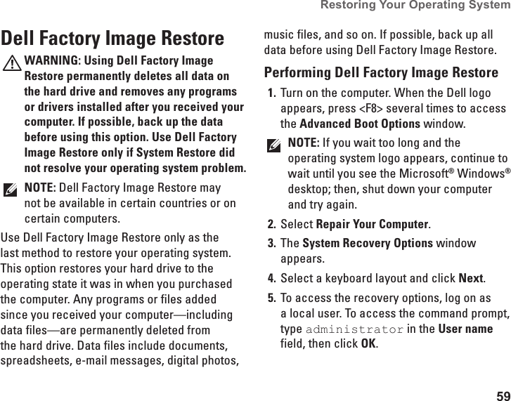 59Restoring Your Operating System Dell Factory Image RestoreWARNING: Using Dell Factory Image Restore permanently deletes all data on the hard drive and removes any programs or drivers installed after you received your computer. If possible, back up the data before using this option. Use Dell Factory Image Restore only if System Restore did not resolve your operating system problem.NOTE: Dell Factory Image Restore may not be available in certain countries or on certain computers.Use Dell Factory Image Restore only as the last method to restore your operating system. This option restores your hard drive to the operating state it was in when you purchased the computer. Any programs or files added since you received your computer—including data files—are permanently deleted from the hard drive. Data files include documents, spreadsheets, e-mail messages, digital photos, music files, and so on. If possible, back up all data before using Dell Factory Image Restore.Performing Dell Factory Image RestoreTurn on the computer. When the Dell logo 1. appears, press &lt;F8&gt; several times to access the Advanced Boot Options window.NOTE: If you wait too long and the operating system logo appears, continue to wait until you see the Microsoft® Windows® desktop; then, shut down your computer and try again.Select 2.  Repair Your Computer.The 3.  System Recovery Options window appears.Select a keyboard layout and click 4.  Next.To access the recovery options, log on as 5. a local user. To access the command prompt, type administrator in the User name field, then click OK.