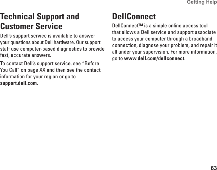 63Getting Help Technical Support and Customer ServiceDell’s support service is available to answer your questions about Dell hardware. Our support staff use computer-based diagnostics to provide fast, accurate answers.To contact Dell’s support service, see “Before You Call” on page XX and then see the contact information for your region or go to  support.dell.com.DellConnect DellConnect™ is a simple online access tool that allows a Dell service and support associate to access your computer through a broadband connection, diagnose your problem, and repair it all under your supervision. For more information, go to www.dell.com/dellconnect.