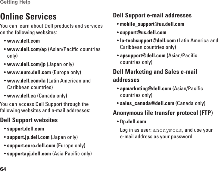 64Getting Help Online ServicesYou can learn about Dell products and services on the following websites:www.dell.com•www.dell.com/ap•  (Asian/Pacific countries only)www.dell.com/jp•  (Japan only)www.euro.dell.com•  (Europe only)www.dell.com/la•  (Latin American and Caribbean countries)www.dell.ca•  (Canada only)You can access Dell Support through the following websites and e-mail addresses:Dell Support websitessupport.dell.com•support.jp.dell.com•  (Japan only)support.euro.dell.com•  (Europe only)supportapj.dell.com•  (Asia Pacific only)Dell Support e-mail addressesmobile_support@us.dell.com•support@us.dell.com•  la-techsupport@dell.com•  (Latin America and Caribbean countries only)apsupport@dell.com•  (Asian/Pacific countries only)Dell Marketing and Sales e-mail addressesapmarketing@dell.com•  (Asian/Pacific countries only)sales_canada@dell.com•  (Canada only)Anonymous file transfer protocol (FTP)ftp.dell.com•Log in as user: anonymous, and use your e-mail address as your password.