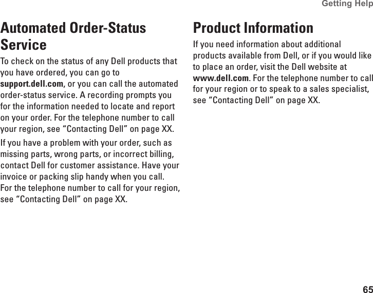 65Getting Help Automated Order-Status ServiceTo check on the status of any Dell products that you have ordered, you can go to  support.dell.com, or you can call the automated order-status service. A recording prompts you for the information needed to locate and report on your order. For the telephone number to call your region, see “Contacting Dell” on page XX.If you have a problem with your order, such as missing parts, wrong parts, or incorrect billing, contact Dell for customer assistance. Have your invoice or packing slip handy when you call. For the telephone number to call for your region, see “Contacting Dell” on page XX.Product InformationIf you need information about additional products available from Dell, or if you would like to place an order, visit the Dell website at  www.dell.com. For the telephone number to call for your region or to speak to a sales specialist, see “Contacting Dell” on page XX.