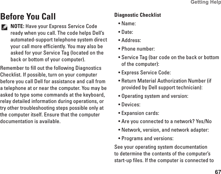 67Getting Help Before You CallNOTE: Have your Express Service Code ready when you call. The code helps Dell’s automated-support telephone system direct your call more efficiently. You may also be asked for your Service Tag (located on the back or bottom of your computer).Remember to fill out the following Diagnostics Checklist. If possible, turn on your computer before you call Dell for assistance and call from a telephone at or near the computer. You may be asked to type some commands at the keyboard, relay detailed information during operations, or try other troubleshooting steps possible only at the computer itself. Ensure that the computer documentation is available. Diagnostic ChecklistName:•Date:•Address:•Phone number:•Service Tag (bar code on the back or bottom •of the computer):Express Service Code:•Return Material Authorization Number (if •provided by Dell support technician):Operating system and version:•Devices:•Expansion cards:•Are you connected to a network? Yes /No•Network, version, and network adapter:•Programs and versions:•See your operating system documentation to determine the contents of the computer’s start-up files. If the computer is connected to 