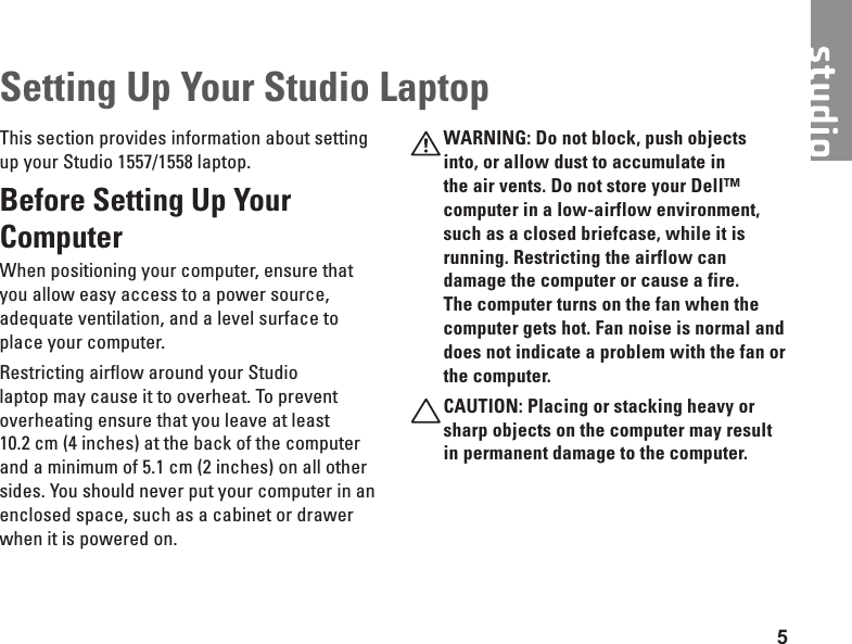 5This section provides information about setting up your Studio 1557/1558 laptop. Before Setting Up Your Computer When positioning your computer, ensure that you allow easy access to a power source, adequate ventilation, and a level surface to place your computer.Restricting airflow around your Studio laptop may cause it to overheat. To prevent overheating ensure that you leave at least 10.2 cm (4 inches) at the back of the computer and a minimum of 5.1 cm (2 inches) on all other sides. You should never put your computer in an enclosed space, such as a cabinet or drawer when it is powered on.WARNING: Do not block, push objects into, or allow dust to accumulate in the air vents. Do not store your Dell™ computer in a low-airflow environment, such as a closed briefcase, while it is running. Restricting the airflow can damage the computer or cause a fire. The computer turns on the fan when the computer gets hot. Fan noise is normal and does not indicate a problem with the fan or the computer.CAUTION: Placing or stacking heavy or sharp objects on the computer may result in permanent damage to the computer.Setting Up Your Studio Laptop