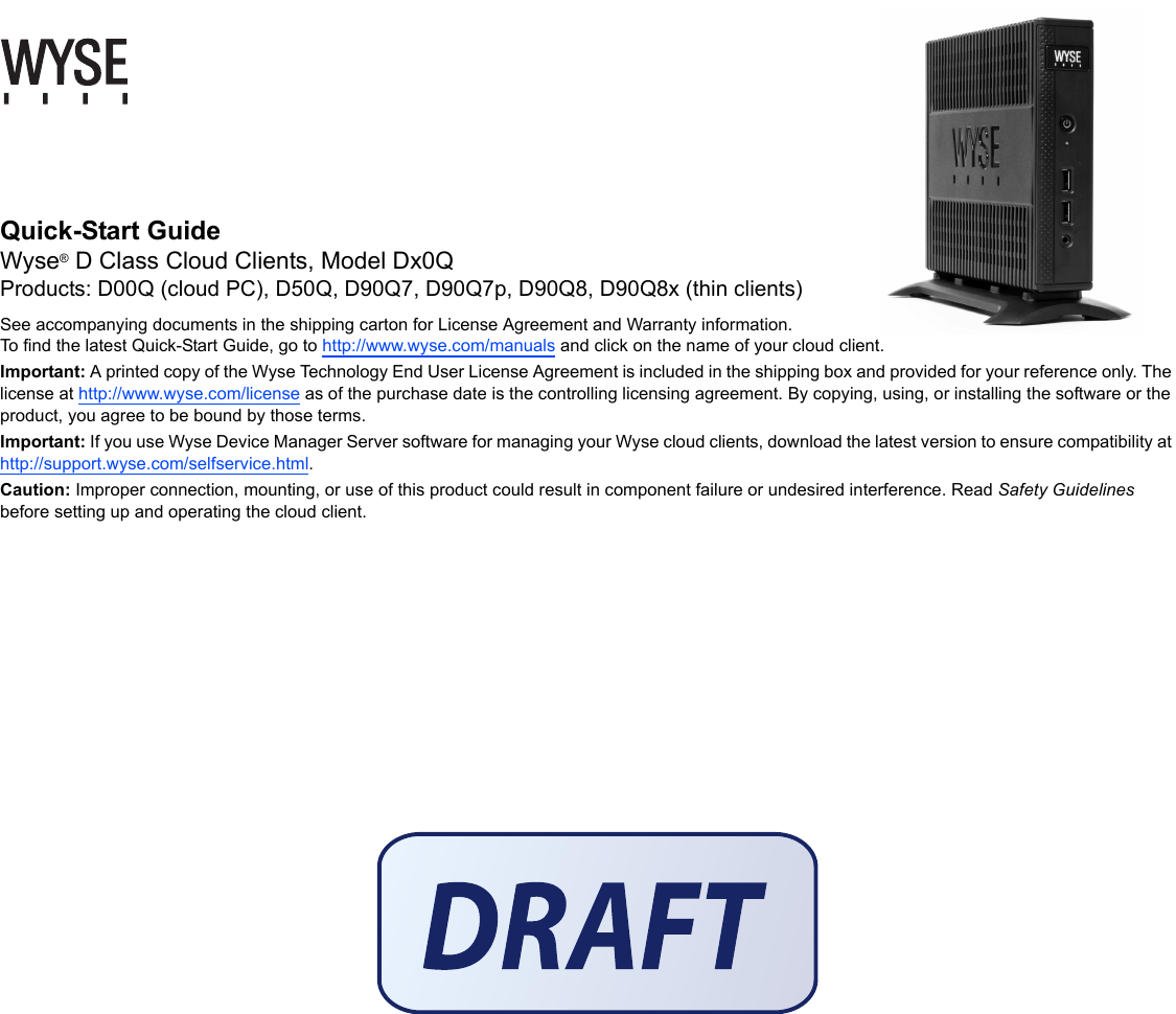 Quick-Start Guide Wyse® D Class Cloud Clients, Model Dx0QProducts: D00Q (cloud PC), D50Q, D90Q7, D90Q7p, D90Q8, D90Q8x (thin clients)See accompanying documents in the shipping carton for License Agreement and Warranty information. To find the latest Quick-Start Guide, go to http://www.wyse.com/manuals and click on the name of your cloud client.Important: A printed copy of the Wyse Technology End User License Agreement is included in the shipping box and provided for your reference only. The license at http://www.wyse.com/license as of the purchase date is the controlling licensing agreement. By copying, using, or installing the software or the product, you agree to be bound by those terms.Important: If you use Wyse Device Manager Server software for managing your Wyse cloud clients, download the latest version to ensure compatibility at http://support.wyse.com/selfservice.html.Caution: Improper connection, mounting, or use of this product could result in component failure or undesired interference. Read Safety Guidelines before setting up and operating the cloud client.