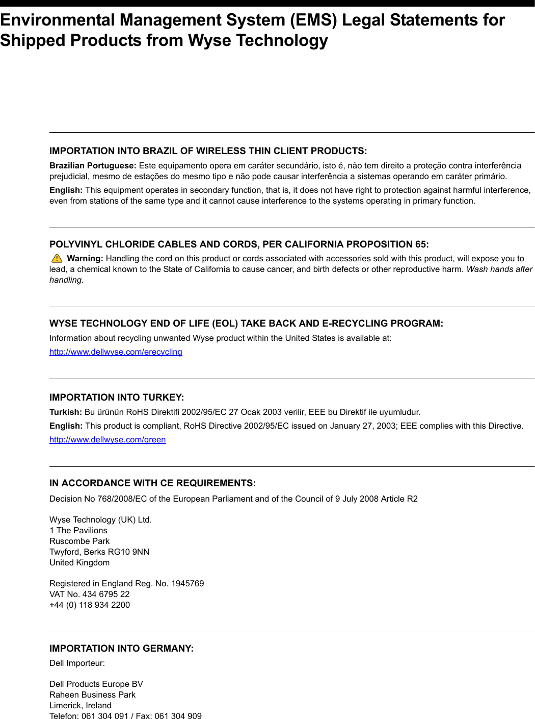Environmental Management System (EMS) Legal Statements forShipped Products from Wyse Technology IMPORTATION INTO BRAZIL OF WIRELESS THIN CLIENT PRODUCTS: Brazilian Portuguese: Este equipamento opera em caráter secundário, isto é, não tem direito a proteção contra interferência prejudicial, mesmo de estações do mesmo tipo e não pode causar interferência a sistemas operando em caráter primário.English: This equipment operates in secondary function, that is, it does not have right to protection against harmful interference, even from stations of the same type and it cannot cause interference to the systems operating in primary function.POLYVINYL CHLORIDE CABLES AND CORDS, PER CALIFORNIA PROPOSITION 65:Warning: Handling the cord on this product or cords associated with accessories sold with this product, will expose you to lead, a chemical known to the State of California to cause cancer, and birth defects or other reproductive harm. Wash hands after handling.WYSE TECHNOLOGY END OF LIFE (EOL) TAKE BACK AND E-RECYCLING PROGRAM:Information about recycling unwanted Wyse product within the United States is available at:http://www.dellwyse.com/erecyclingIMPORTATION INTO TURKEY: Turkish: Bu ürünün RoHS Direktifi 2002/95/EC 27 Ocak 2003 verilir, EEE bu Direktif ile uyumludur.English: This product is compliant, RoHS Directive 2002/95/EC issued on January 27, 2003; EEE complies with this Directive. http://www.dellwyse.com/greenIN ACCORDANCE WITH CE REQUIREMENTS: Decision No 768/2008/EC of the European Parliament and of the Council of 9 July 2008 Article R2Wyse Technology (UK) Ltd.1 The PavilionsRuscombe ParkTwyford, Berks RG10 9NNUnited KingdomRegistered in England Reg. No. 1945769VAT No. 434 6795 22+44 (0) 118 934 2200IMPORTATION INTO GERMANY:Dell Importeur: Dell Products Europe BV Raheen Business Park Limerick, Ireland Telefon: 061 304 091 / Fax: 061 304 909 