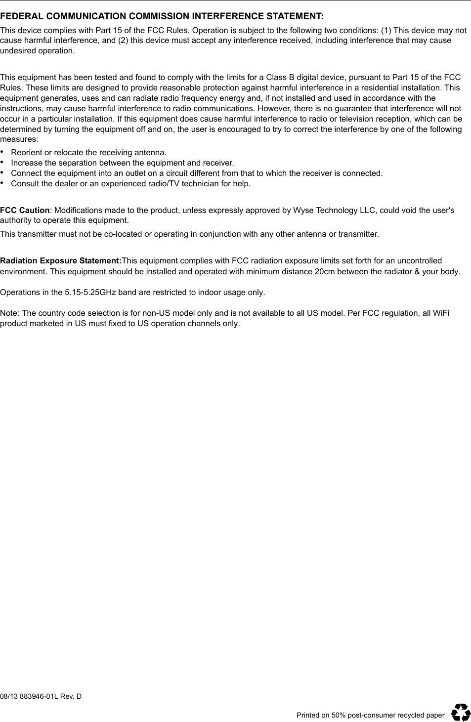 Printed on 50% post-consumer recycled paper08/13 883946-01L Rev. DFEDERAL COMMUNICATION COMMISSION INTERFERENCE STATEMENT:This device complies with Part 15 of the FCC Rules. Operation is subject to the following two conditions: (1) This device may not cause harmful interference, and (2) this device must accept any interference received, including interference that may cause undesired operation. This equipment has been tested and found to comply with the limits for a Class B digital device, pursuant to Part 15 of the FCC Rules. These limits are designed to provide reasonable protection against harmful interference in a residential installation. This equipment generates, uses and can radiate radio frequency energy and, if not installed and used in accordance with the instructions, may cause harmful interference to radio communications. However, there is no guarantee that interference will not occur in a particular installation. If this equipment does cause harmful interference to radio or television reception, which can be determined by turning the equipment off and on, the user is encouraged to try to correct the interference by one of the following measures:•Reorient or relocate the receiving antenna.•Increase the separation between the equipment and receiver.•Connect the equipment into an outlet on a circuit different from that to which the receiver is connected.•Consult the dealer or an experienced radio/TV technician for help. FCC Caution: Modifications made to the product, unless expressly approved by Wyse Technology LLC, could void the user&apos;s authority to operate this equipment.This transmitter must not be co-located or operating in conjunction with any other antenna or transmitter. Radiation Exposure Statement:This equipment complies with FCC radiation exposure limits set forth for an uncontrolled environment. This equipment should be installed and operated with minimum distance 20cm between the radiator &amp; your body. Operations in the 5.15-5.25GHz band are restricted to indoor usage only. Note: The country code selection is for non-US model only and is not available to all US model. Per FCC regulation, all WiFi product marketed in US must fixed to US operation channels only.