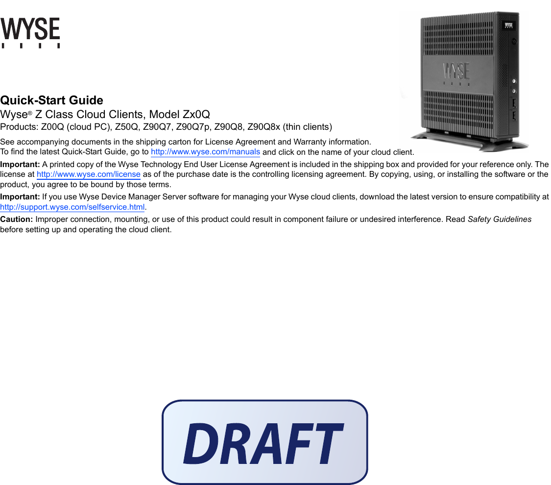   Quick-Start Guide Wyse® Z Class Cloud Clients, Model Zx0QProducts: Z00Q (cloud PC), Z50Q, Z90Q7, Z90Q7p, Z90Q8, Z90Q8x (thin clients)See accompanying documents in the shipping carton for License Agreement and Warranty information. To find the latest Quick-Start Guide, go to http://www.wyse.com/manuals and click on the name of your cloud client.Important: A printed copy of the Wyse Technology End User License Agreement is included in the shipping box and provided for your reference only. The license at http://www.wyse.com/license as of the purchase date is the controlling licensing agreement. By copying, using, or installing the software or the product, you agree to be bound by those terms.Important: If you use Wyse Device Manager Server software for managing your Wyse cloud clients, download the latest version to ensure compatibility at http://support.wyse.com/selfservice.html.Caution: Improper connection, mounting, or use of this product could result in component failure or undesired interference. Read Safety Guidelines before setting up and operating the cloud client.