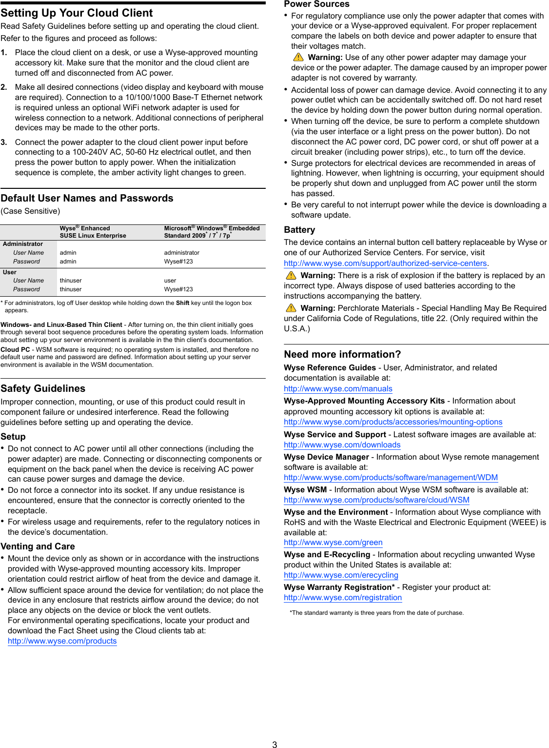 3Setting Up Your Cloud ClientRead Safety Guidelines before setting up and operating the cloud client.Refer to the figures and proceed as follows:1. Place the cloud client on a desk, or use a Wyse-approved mounting accessory kit. Make sure that the monitor and the cloud client are turned off and disconnected from AC power.2. Make all desired connections (video display and keyboard with mouse are required). Connection to a 10/100/1000 Base-T Ethernet network is required unless an optional WiFi network adapter is used for wireless connection to a network. Additional connections of peripheral devices may be made to the other ports.3. Connect the power adapter to the cloud client power input before connecting to a 100-240V AC, 50-60 Hz electrical outlet, and then press the power button to apply power. When the initialization sequence is complete, the amber activity light changes to green.Default User Names and Passwords (Case Sensitive)* For administrators, log off User desktop while holding down the Shift key until the logon box appears.Windows- and Linux-Based Thin Client - After turning on, the thin client initially goes through several boot sequence procedures before the operating system loads. Information about setting up your server environment is available in the thin client’s documentation.Cloud PC - WSM software is required; no operating system is installed, and therefore no default user name and password are defined. Information about setting up your server environment is available in the WSM documentation.Safety GuidelinesImproper connection, mounting, or use of this product could result in component failure or undesired interference. Read the following guidelines before setting up and operating the device.Setup•Do not connect to AC power until all other connections (including the power adapter) are made. Connecting or disconnecting components or equipment on the back panel when the device is receiving AC power can cause power surges and damage the device.•Do not force a connector into its socket. If any undue resistance is encountered, ensure that the connector is correctly oriented to the receptacle.•For wireless usage and requirements, refer to the regulatory notices in the device’s documentation.Venting and Care•Mount the device only as shown or in accordance with the instructions provided with Wyse-approved mounting accessory kits. Improper orientation could restrict airflow of heat from the device and damage it.•Allow sufficient space around the device for ventilation; do not place the device in any enclosure that restricts airflow around the device; do not place any objects on the device or block the vent outlets. For environmental operating specifications, locate your product and download the Fact Sheet using the Cloud clients tab at: http://www.wyse.com/productsWyse® Enhanced SUSE Linux EnterpriseMicrosoft® Windows® Embedded Standard 2009* / 7* / 7p*Administrator      User Name admin administrator      Password admin Wyse#123User      User Name thinuser user      Password thinuser Wyse#123Power Sources•For regulatory compliance use only the power adapter that comes with your device or a Wyse-approved equivalent. For proper replacement compare the labels on both device and power adapter to ensure that their voltages match.Warning: Use of any other power adapter may damage your device or the power adapter. The damage caused by an improper power adapter is not covered by warranty.•Accidental loss of power can damage device. Avoid connecting it to any power outlet which can be accidentally switched off. Do not hard reset the device by holding down the power button during normal operation.•When turning off the device, be sure to perform a complete shutdown (via the user interface or a light press on the power button). Do not disconnect the AC power cord, DC power cord, or shut off power at a circuit breaker (including power strips), etc., to turn off the device.•Surge protectors for electrical devices are recommended in areas of lightning. However, when lightning is occurring, your equipment should be properly shut down and unplugged from AC power until the storm has passed.•Be very careful to not interrupt power while the device is downloading a software update.BatteryThe device contains an internal button cell battery replaceable by Wyse or one of our Authorized Service Centers. For service, visit http://www.wyse.com/support/authorized-service-centers.Warning: There is a risk of explosion if the battery is replaced by an incorrect type. Always dispose of used batteries according to the instructions accompanying the battery.Warning: Perchlorate Materials - Special Handling May Be Required under California Code of Regulations, title 22. (Only required within the U.S.A.)Need more information?Wyse Reference Guides - User, Administrator, and related documentation is available at: http://www.wyse.com/manualsWyse-Approved Mounting Accessory Kits - Information about approved mounting accessory kit options is available at:http://www.wyse.com/products/accessories/mounting-optionsWyse Service and Support - Latest software images are available at: http://www.wyse.com/downloadsWyse Device Manager - Information about Wyse remote management software is available at: http://www.wyse.com/products/software/management/WDMWyse WSM - Information about Wyse WSM software is available at:http://www.wyse.com/products/software/cloud/WSMWyse and the Environment - Information about Wyse compliance with RoHS and with the Waste Electrical and Electronic Equipment (WEEE) is available at:http://www.wyse.com/greenWyse and E-Recycling - Information about recycling unwanted Wyse product within the United States is available at:http://www.wyse.com/erecyclingWyse Warranty Registration* - Register your product at:http://www.wyse.com/registration*The standard warranty is three years from the date of purchase.