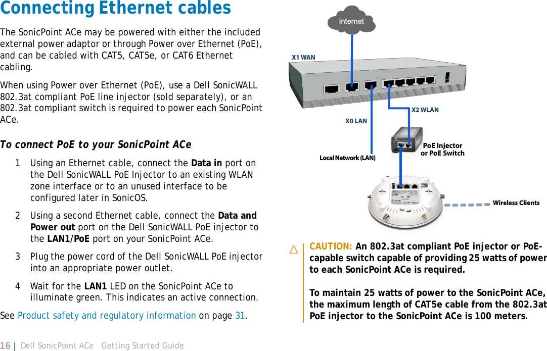 Dell SonicPoint ACe   Getting Started Guide16Connecting Ethernet cablesThe SonicPoint ACe may be powered with either the included external power adaptor or through Power over Ethernet (PoE), and can be cabled with CAT5, CAT5e, or CAT6 Ethernet cabling. When using Power over Ethernet (PoE), use a Dell SonicWALL 802.3at compliant PoE line injector (sold separately), or an 802.3at compliant switch is required to power each SonicPoint ACe. To connect PoE to your SonicPoint ACe1 Using an Ethernet cable, connect the Data in port on the Dell SonicWALL PoE Injector to an existing WLAN zone interface or to an unused interface to be configured later in SonicOS. 2 Using a second Ethernet cable, connect the Data and Power out port on the Dell SonicWALL PoE injector to the LAN1/PoE port on your SonicPoint ACe.3 Plug the power cord of the Dell SonicWALL PoE injector into an appropriate power outlet.4 Wait for the LAN1 LED on the SonicPoint ACe to illuminate green. This indicates an active connection. See Product safety and regulatory information on page 31.CAUTION: An 802.3at compliant PoE injector or PoE-capable switch capable of providing 25 watts of power to each SonicPoint ACe is required.To maintain 25 watts of power to the SonicPoint ACe, the maximum length of CAT5e cable from the 802.3at PoE injector to the SonicPoint ACe is 100 meters.Local Network (LAN)X1 WANX0 LANInternetX2 WLANPoE Injectoror PoE SwitchWireless Clients
