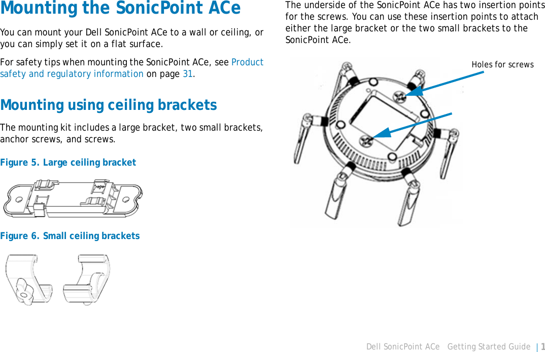 Dell SonicPoint ACe   Getting Started Guide 19Mounting the SonicPoint ACeYou can mount your Dell SonicPoint ACe to a wall or ceiling, or you can simply set it on a flat surface.For safety tips when mounting the SonicPoint ACe, see Product safety and regulatory information on page 31.Mounting using ceiling bracketsThe mounting kit includes a large bracket, two small brackets, anchor screws, and screws. Figure 5. Large ceiling bracketFigure 6. Small ceiling bracketsThe underside of the SonicPoint ACe has two insertion points for the screws. You can use these insertion points to attach either the large bracket or the two small brackets to the SonicPoint ACe.Holes for screws