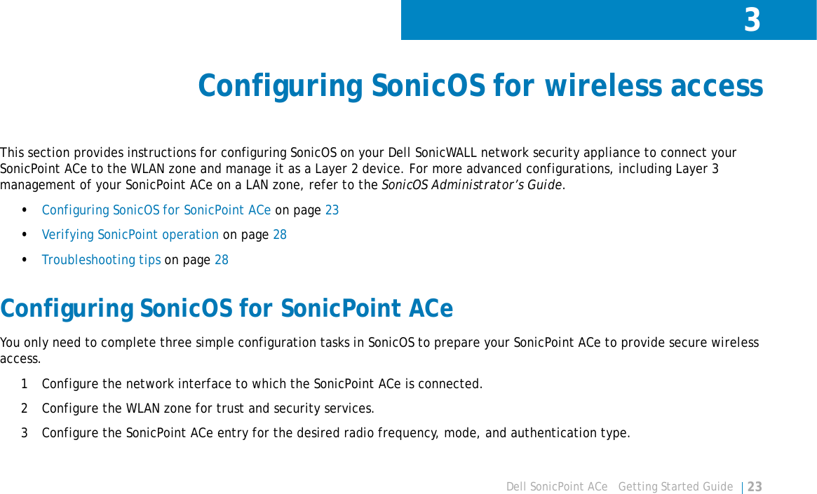 3Dell SonicPoint ACe   Getting Started Guide 23Configuring SonicOS for wireless accessThis section provides instructions for configuring SonicOS on your Dell SonicWALL network security appliance to connect your SonicPoint ACe to the WLAN zone and manage it as a Layer 2 device. For more advanced configurations, including Layer 3 management of your SonicPoint ACe on a LAN zone, refer to the SonicOS Administrator’s Guide.•Configuring SonicOS for SonicPoint ACe on page 23•Verifying SonicPoint operation on page 28•Troubleshooting tips on page 28Configuring SonicOS for SonicPoint ACeYou only need to complete three simple configuration tasks in SonicOS to prepare your SonicPoint ACe to provide secure wireless access. 1 Configure the network interface to which the SonicPoint ACe is connected. 2 Configure the WLAN zone for trust and security services. 3 Configure the SonicPoint ACe entry for the desired radio frequency, mode, and authentication type.