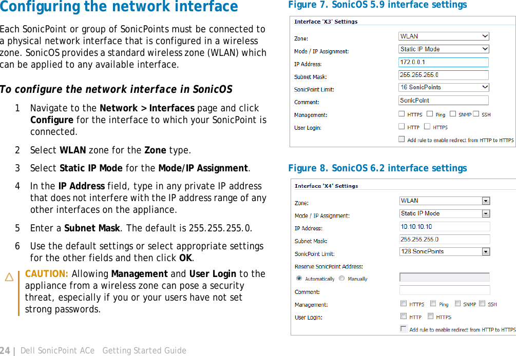 Dell SonicPoint ACe   Getting Started Guide24Configuring the network interfaceEach SonicPoint or group of SonicPoints must be connected to a physical network interface that is configured in a wireless zone. SonicOS provides a standard wireless zone (WLAN) which can be applied to any available interface.To configure the network interface in SonicOS1 Navigate to the Network &gt; Interfaces page and click Configure for the interface to which your SonicPoint is connected.2 Select WLAN zone for the Zone type.3 Select Static IP Mode for the Mode/IP Assignment.4In the IP Address field, type in any private IP address that does not interfere with the IP address range of any other interfaces on the appliance.5 Enter a Subnet Mask. The default is 255.255.255.0.6 Use the default settings or select appropriate settings for the other fields and then click OK. Figure 7. SonicOS 5.9 interface settings Figure 8. SonicOS 6.2 interface settings CAUTION: Allowing Management and User Login to the appliance from a wireless zone can pose a security threat, especially if you or your users have not set strong passwords.