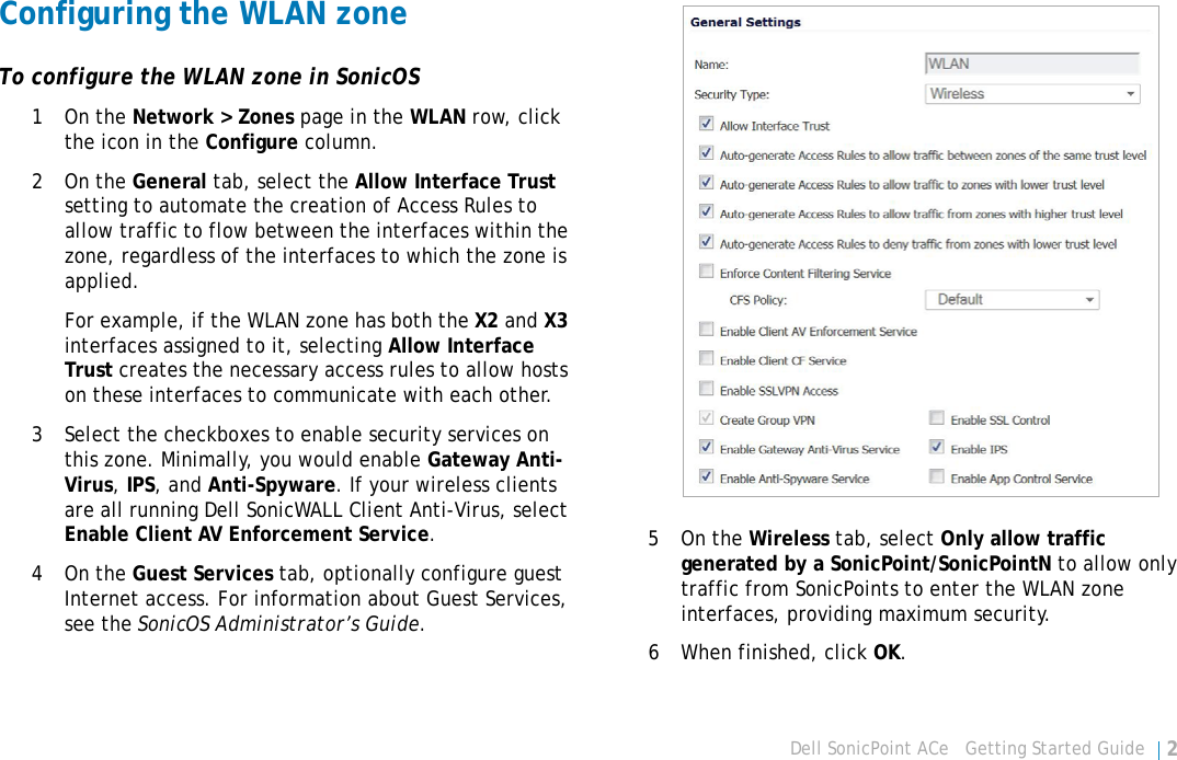 Dell SonicPoint ACe   Getting Started Guide 25Configuring the WLAN zoneTo configure the WLAN zone in SonicOS1On the Network &gt; Zones page in the WLAN row, click the icon in the Configure column.2On the General tab, select the Allow Interface Trust setting to automate the creation of Access Rules to allow traffic to flow between the interfaces within the zone, regardless of the interfaces to which the zone is applied.For example, if the WLAN zone has both the X2 and X3 interfaces assigned to it, selecting Allow Interface Trust creates the necessary access rules to allow hosts on these interfaces to communicate with each other.3 Select the checkboxes to enable security services on this zone. Minimally, you would enable Gateway Anti-Virus, IPS, and Anti-Spyware. If your wireless clients are all running Dell SonicWALL Client Anti-Virus, select Enable Client AV Enforcement Service.4On the Guest Services tab, optionally configure guest Internet access. For information about Guest Services, see the SonicOS Administrator’s Guide.5On the Wireless tab, select Only allow traffic generated by a SonicPoint/SonicPointN to allow only traffic from SonicPoints to enter the WLAN zone interfaces, providing maximum security.6 When finished, click OK.