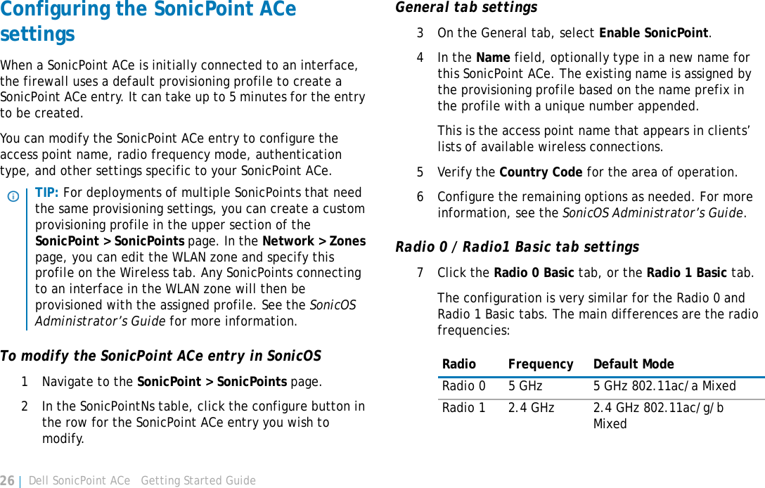 Dell SonicPoint ACe   Getting Started Guide26Configuring the SonicPoint ACe settingsWhen a SonicPoint ACe is initially connected to an interface, the firewall uses a default provisioning profile to create a SonicPoint ACe entry. It can take up to 5 minutes for the entry to be created.You can modify the SonicPoint ACe entry to configure the access point name, radio frequency mode, authentication type, and other settings specific to your SonicPoint ACe. To modify the SonicPoint ACe entry in SonicOS1 Navigate to the SonicPoint &gt; SonicPoints page.2 In the SonicPointNs table, click the configure button in the row for the SonicPoint ACe entry you wish to modify.General tab settings3 On the General tab, select Enable SonicPoint. 4In the Name field, optionally type in a new name for this SonicPoint ACe. The existing name is assigned by the provisioning profile based on the name prefix in the profile with a unique number appended. This is the access point name that appears in clients’ lists of available wireless connections.5 Verify the Country Code for the area of operation.6 Configure the remaining options as needed. For more information, see the SonicOS Administrator’s Guide.Radio 0 / Radio1 Basic tab settings7Click the Radio 0 Basic tab, or the Radio 1 Basic tab.The configuration is very similar for the Radio 0 and Radio 1 Basic tabs. The main differences are the radio frequencies:TIP: For deployments of multiple SonicPoints that need the same provisioning settings, you can create a custom provisioning profile in the upper section of the SonicPoint &gt; SonicPoints page. In the Network &gt; Zones page, you can edit the WLAN zone and specify this profile on the Wireless tab. Any SonicPoints connecting to an interface in the WLAN zone will then be provisioned with the assigned profile. See the SonicOS Administrator’s Guide for more information.Radio Frequency Default ModeRadio 0 5 GHz 5 GHz 802.11ac/a MixedRadio 1 2.4 GHz 2.4 GHz 802.11ac/g/b Mixed