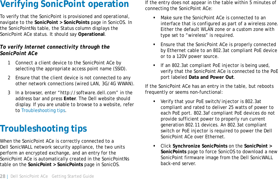 Dell SonicPoint ACe   Getting Started Guide28Verifying SonicPoint operationTo verify that the SonicPoint is provisioned and operational, navigate to the SonicPoint &gt; SonicPoints page in SonicOS. In the SonicPointNs table, the Status column displays the SonicPoint ACe status. It should say Operational.To verify Internet connectivity through the SonicPoint ACe1 Connect a client device to the SonicPoint ACe by selecting the appropriate access point name (SSID).2 Ensure that the client device is not connected to any other network connections (wired LAN, 3G/4G WWAN).3 In a browser, enter “http://software.dell.com” in the address bar and press Enter. The Dell website should display. If you are unable to browse to a website, refer to Troubleshooting tips.Troubleshooting tipsWhen the SonicPoint ACe is correctly connected to a Dell SonicWALL network security appliance, the two units perform an encrypted exchange, and an entry for the SonicPoint ACe is automatically created in the SonicPointNs table on the SonicPoint &gt; SonicPoints page in SonicOS.If the entry does not appear in the table within 5 minutes of connecting the SonicPoint ACe:•Make sure the SonicPoint ACe is connected to an interface that is configured as part of a wireless zone. Either the default WLAN zone or a custom zone with type set to “wireless” is required.•Ensure that the SonicPoint ACe is properly connected by Ethernet cable to an 802.3at compliant PoE device or to a 120V power source.•If an 802.3at compliant PoE injector is being used, verify that the SonicPoint ACe is connected to the PoE port labeled Data and Power Out.If the SonicPoint ACe has an entry in the table, but reboots frequently or seems non-functional:•Verify that your PoE switch/injector is 802.3at compliant and rated to deliver 25 watts of power to each PoE port. 802.3af compliant PoE devices do not provide sufficient power to properly run current generation 802.11 devices. An 802.3at compliant switch or PoE injector is required to power the Dell SonicPoint ACe over Ethernet.•Click Synchronize SonicPoints on the SonicPoint &gt; SonicPoints page to force SonicOS to download a new SonicPoint firmware image from the Dell SonicWALL back-end server.