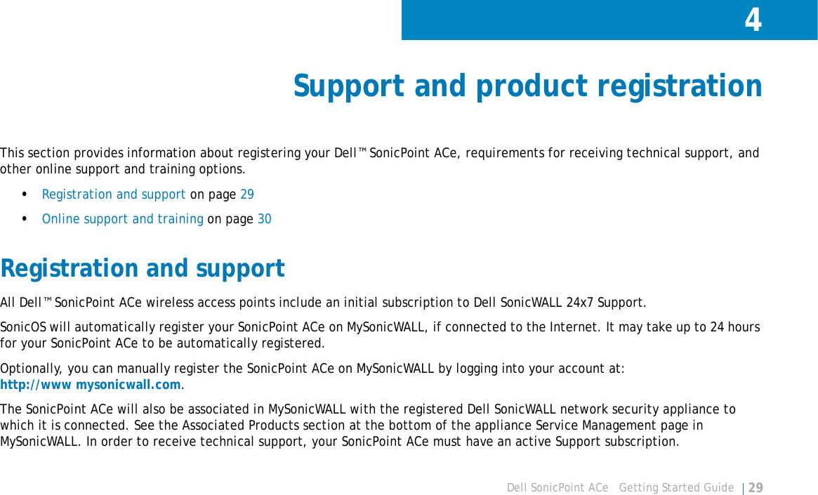 4Dell SonicPoint ACe   Getting Started Guide 29Support and product registrationThis section provides information about registering your Dell™ SonicPoint ACe, requirements for receiving technical support, and other online support and training options.•Registration and support on page 29•Online support and training on page 30Registration and supportAll Dell™ SonicPoint ACe wireless access points include an initial subscription to Dell SonicWALL 24x7 Support. SonicOS will automatically register your SonicPoint ACe on MySonicWALL, if connected to the Internet. It may take up to 24 hours for your SonicPoint ACe to be automatically registered. Optionally, you can manually register the SonicPoint ACe on MySonicWALL by logging into your account at:http://www mysonicwall.com.The SonicPoint ACe will also be associated in MySonicWALL with the registered Dell SonicWALL network security appliance to which it is connected. See the Associated Products section at the bottom of the appliance Service Management page in MySonicWALL. In order to receive technical support, your SonicPoint ACe must have an active Support subscription.