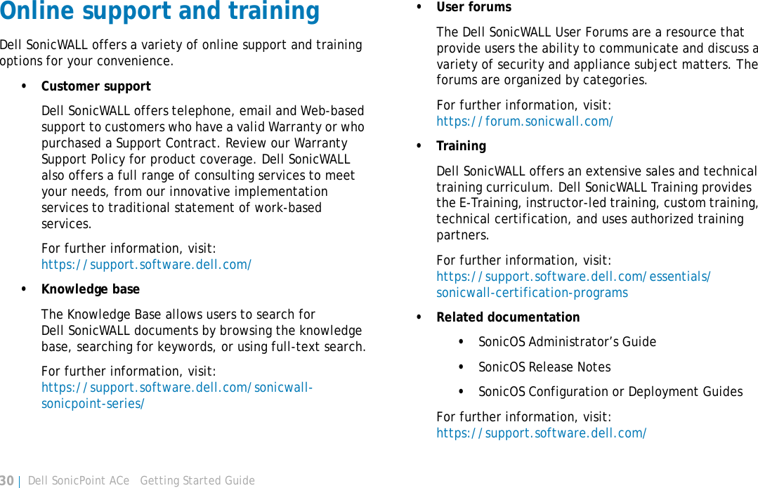 Dell SonicPoint ACe   Getting Started Guide30Online support and trainingDell SonicWALL offers a variety of online support and training options for your convenience.• Customer supportDell SonicWALL offers telephone, email and Web-based support to customers who have a valid Warranty or who purchased a Support Contract. Review our Warranty Support Policy for product coverage. Dell SonicWALL also offers a full range of consulting services to meet your needs, from our innovative implementation services to traditional statement of work-based services.For further information, visit: https://support.software.dell.com/• Knowledge baseThe Knowledge Base allows users to search for Dell SonicWALL documents by browsing the knowledge base, searching for keywords, or using full-text search.For further information, visit:https://support.software.dell.com/sonicwall-sonicpoint-series/• User forumsThe Dell SonicWALL User Forums are a resource that provide users the ability to communicate and discuss a variety of security and appliance subject matters. The forums are organized by categories.For further information, visit:https://forum.sonicwall.com/• TrainingDell SonicWALL offers an extensive sales and technical training curriculum. Dell SonicWALL Training provides the E-Training, instructor-led training, custom training, technical certification, and uses authorized training partners.For further information, visit:https://support.software.dell.com/essentials/sonicwall-certification-programs• Related documentation•SonicOS Administrator’s Guide•SonicOS Release Notes•SonicOS Configuration or Deployment GuidesFor further information, visit:https://support.software.dell.com/