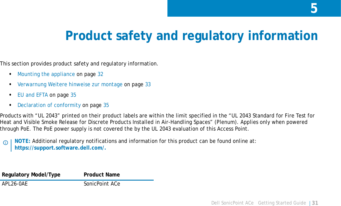 5Dell SonicPoint ACe   Getting Started Guide 31Product safety and regulatory informationThis section provides product safety and regulatory information.•Mounting the appliance on page 32•Verwarnung Weitere hinweise zur montage on page 33•EU and EFTA on page 35•Declaration of conformity on page 35Products with “UL 2043” printed on their product labels are within the limit specified in the “UL 2043 Standard for Fire Test for Heat and Visible Smoke Release for Discrete Products Installed in Air-Handling Spaces” (Plenum). Applies only when powered through PoE. The PoE power supply is not covered the by the UL 2043 evaluation of this Access Point.NOTE: Additional regulatory notifications and information for this product can be found online at: https://support.software.dell.com/.Regulatory Model/Type Product NameAPL26-0AE SonicPoint ACe