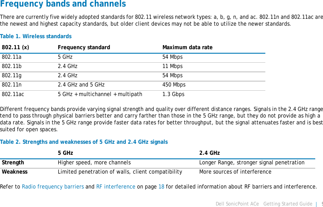 Dell SonicPoint ACe   Getting Started Guide 9Frequency bands and channelsThere are currently five widely adopted standards for 802.11 wireless network types: a, b, g, n, and ac. 802.11n and 802.11ac are the newest and highest capacity standards, but older client devices may not be able to utilize the newer standards. Different frequency bands provide varying signal strength and quality over different distance ranges. Signals in the 2.4 GHz range tend to pass through physical barriers better and carry farther than those in the 5 GHz range, but they do not provide as high a data rate. Signals in the 5 GHz range provide faster data rates for better throughput, but the signal attenuates faster and is best suited for open spaces.Refer to Radio frequency barriers and RF interference on page 18 for detailed information about RF barriers and interference.Table 1. Wireless standards802.11 (x) Frequency standard Maximum data rate802.11a 5 GHz 54 Mbps802.11b 2.4 GHz 11 Mbps802.11g 2.4 GHz 54 Mbps802.11n 2.4 GHz and 5 GHz 450 Mbps802.11ac 5 GHz + multichannel + multipath 1.3 GbpsTable 2. Strengths and weaknesses of 5 GHz and 2.4 GHz signals5 GHz 2.4 GHzStrength Higher speed, more channels Longer Range, stronger signal penetrationWeakness Limited penetration of walls, client compatibility More sources of interference