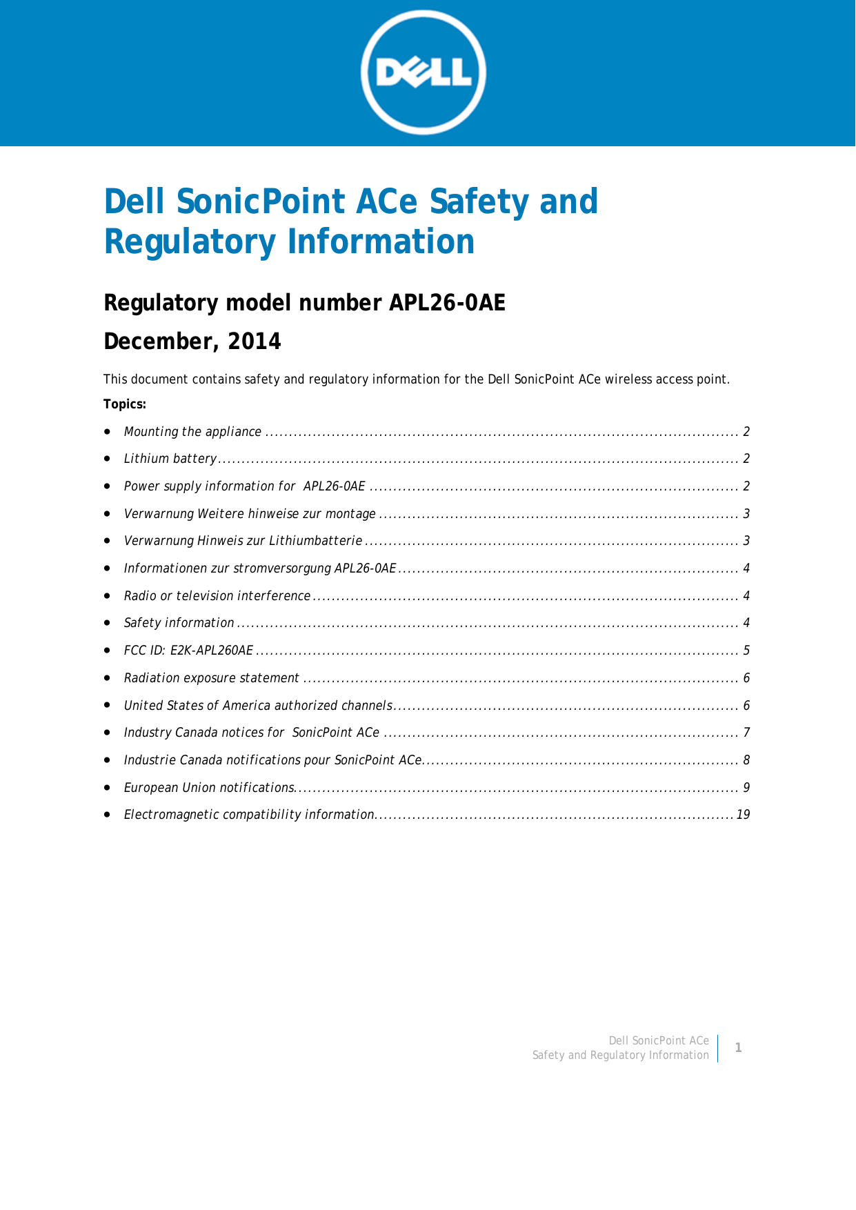 Dell SonicPoint ACe 1 Safety and Regulatory Information     Dell SonicPoint ACe Safety and Regulatory Information Regulatory model number APL26-0AE December, 2014 This document contains safety and regulatory information for the Dell SonicPoint ACe wireless access point.  Topics:  • Mounting the appliance .................................................................................................... 2 • Lithium battery .............................................................................................................. 2 • Power supply information for  APL26-0AE .............................................................................. 2 • Verwarnung Weitere hinweise zur montage ............................................................................ 3 • Verwarnung Hinweis zur Lithiumbatterie ............................................................................... 3 • Informationen zur stromversorgung APL26-0AE ........................................................................ 4 • Radio or television interference .......................................................................................... 4 • Safety information .......................................................................................................... 4 • FCC ID: E2K-APL260AE ...................................................................................................... 5 • Radiation exposure statement ............................................................................................ 6 • United States of America authorized channels ......................................................................... 6 • Industry Canada notices for  SonicPoint ACe ........................................................................... 7 • Industrie Canada notifications pour SonicPoint ACe ................................................................... 8 • European Union notifications .............................................................................................. 9 • Electromagnetic compatibility information............................................................................ 19     