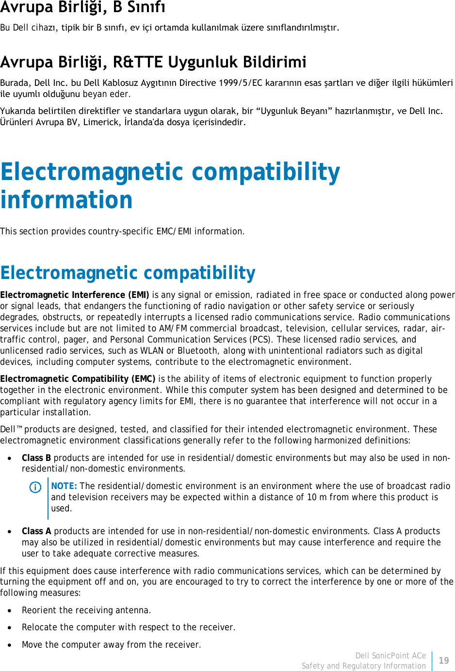 Dell SonicPoint ACe 19 Safety and Regulatory Information     Avrupa Birliği, B Sınıfı Bu Dell cihazı, tipik bir B sınıfı, ev içi ortamda kullanılmak üzere sınıflandırılmıştır.  Avrupa Birliği, R&amp;TTE Uygunluk Bildirimi  Burada, Dell Inc. bu Dell Kablosuz Aygıtının Directive 1999/5/EC kararının esas şartları ve diğer ilgili hükümleri ile uyumlı olduğunu beyan eder. Yukarıda belirtilen direktifler ve standarlara uygun olarak, bir “Uygunluk Beyanı” hazırlanmıştır, ve Dell Inc. Ürünleri Avrupa BV, Limerick, İrlanda&apos;da dosya içerisindedir. Electromagnetic compatibility information This section provides country-specific EMC/EMI information. Electromagnetic compatibility Electromagnetic Interference (EMI) is any signal or emission, radiated in free space or conducted along power or signal leads, that endangers the functioning of radio navigation or other safety service or seriously degrades, obstructs, or repeatedly interrupts a licensed radio communications service. Radio communications services include but are not limited to AM/FM commercial broadcast, television, cellular services, radar, air-traffic control, pager, and Personal Communication Services (PCS). These licensed radio services, and unlicensed radio services, such as WLAN or Bluetooth, along with unintentional radiators such as digital devices, including computer systems, contribute to the electromagnetic environment. Electromagnetic Compatibility (EMC) is the ability of items of electronic equipment to function properly together in the electronic environment. While this computer system has been designed and determined to be compliant with regulatory agency limits for EMI, there is no guarantee that interference will not occur in a particular installation.  Dell™ products are designed, tested, and classified for their intended electromagnetic environment. These electromagnetic environment classifications generally refer to the following harmonized definitions: • Class B products are intended for use in residential/domestic environments but may also be used in non-residential/non-domestic environments.  NOTE: The residential/domestic environment is an environment where the use of broadcast radio and television receivers may be expected within a distance of 10 m from where this product is used. • Class A products are intended for use in non-residential/non-domestic environments. Class A products may also be utilized in residential/domestic environments but may cause interference and require the user to take adequate corrective measures. If this equipment does cause interference with radio communications services, which can be determined by turning the equipment off and on, you are encouraged to try to correct the interference by one or more of the following measures: • Reorient the receiving antenna. • Relocate the computer with respect to the receiver. • Move the computer away from the receiver. 