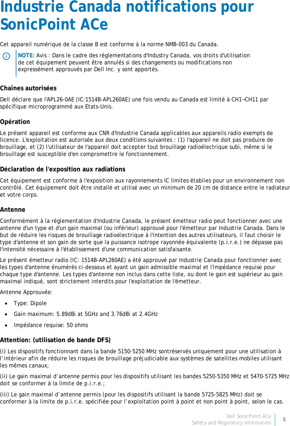 Dell SonicPoint ACe 8 Safety and Regulatory Information     Industrie Canada notifications pour SonicPoint ACe Cet appareil numérique de la classe B est conforme à la norme NMB-003 du Canada.  NOTE: Avis : Dans le cadre des réglementations d&apos;Industry Canada, vos droits d&apos;utilisation de cet équipement peuvent être annulés si des changements ou modifications non expressément approuvés par Dell Inc. y sont apportés. Chaînes autorisées Dell déclare que l&apos;APL26-0AE (IC:1514B-APL260AE) une fois vendu au Canada est limité à CH1~CH11 par spécifique microprogrammé aux Etats-Unis. Opération Le présent appareil est conforme aux CNR d&apos;Industrie Canada applicables aux appareils radio exempts de licence. L&apos;exploitation est autorisée aux deux conditions suivantes : (1) l&apos;appareil ne doit pas produire de brouillage, et (2) l&apos;utilisateur de l&apos;appareil doit accepter tout brouillage radioélectrique subi, même si le brouillage est susceptible d&apos;en compromettre le fonctionnement. Déclaration de l&apos;exposition aux radiations Cet équipement est conforme à l&apos;exposition aux rayonnements IC limites établies pour un environnement non contrôlé. Cet équipement doit être installé et utilisé avec un minimum de 20 cm de distance entre le radiateur et votre corps. Antenne Conformément à la réglementation d&apos;Industrie Canada, le présent émetteur radio peut fonctionner avec une antenne d&apos;un type et d&apos;un gain maximal (ou inférieur) approuvé pour l&apos;émetteur par Industrie Canada. Dans le but de réduire les risques de brouillage radioélectrique à l&apos;intention des autres utilisateurs, il faut choisir le type d&apos;antenne et son gain de sorte que la puissance isotrope rayonnée équivalente (p.i.r.e.) ne dépasse pas l&apos;intensité nécessaire à l&apos;établissement d&apos;une communication satisfaisante. Le présent émetteur radio (IC: 1514B-APL260AE) a été approuvé par Industrie Canada pour fonctionner avec les types d&apos;antenne énumérés ci-dessous et ayant un gain admissible maximal et l&apos;impédance requise pour chaque type d&apos;antenne. Les types d&apos;antenne non inclus dans cette liste, ou dont le gain est supérieur au gain maximal indiqué, sont strictement interdits pour l&apos;exploitation de l&apos;émetteur. Antenne Approuvée: • Type: Dipole • Gain maximum: 5.89dBi at 5GHz and 3.76dBi at 2.4GHz • Impédance requise: 50 ohms Attention: (utilisation de bande DFS) (i) Les dispositifs fonctionnant dans la bande 5150-5250 MHz sontréservés uniquement pour une utilisation à l’intérieur afin de réduire les risques de brouillage préjudiciable aux systèmes de satellites mobiles utilisant les mêmes canaux; (ii) Le gain maximal d’antenne permis pour les dispositifs utilisant les bandes 5250-5350 MHz et 5470-5725 MHz doit se conformer à la limite de p.i.r.e.; (iii) Le gain maximal d’antenne permis (pour les dispositifs utilisant la bande 5725-5825 MHz) doit se conformer à la limite de p.i.r.e. spécifiée pour l’exploitation point à point et non point à point, selon le cas. 