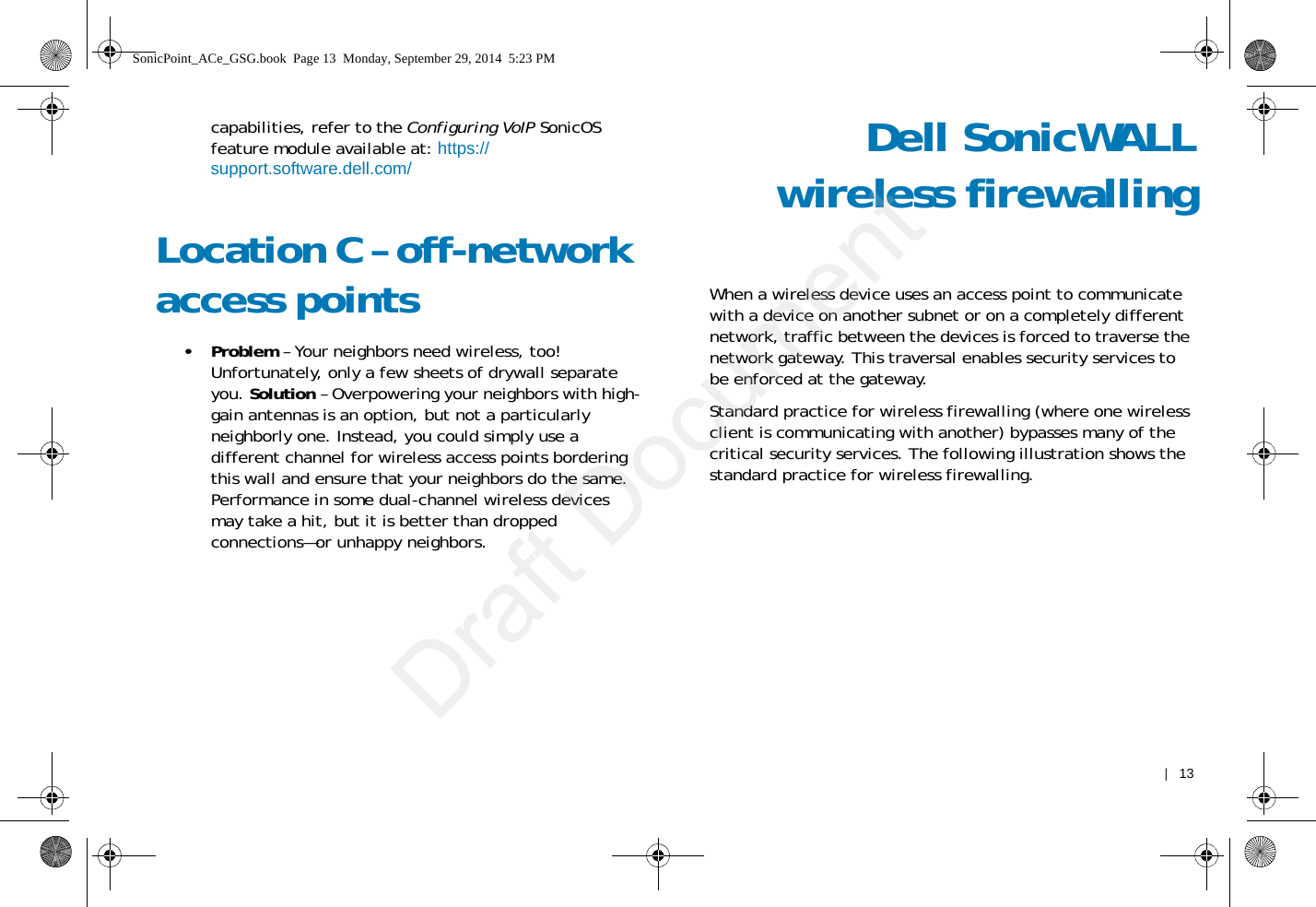    |   13capabilities, refer to the Configuring VoIP SonicOS feature module available at: https://support.software.dell.com/Location C – off-network access points •Problem – Your neighbors need wireless, too! Unfortunately, only a few sheets of drywall separate you. Solution – Overpowering your neighbors with high-gain antennas is an option, but not a particularly neighborly one. Instead, you could simply use a different channel for wireless access points bordering this wall and ensure that your neighbors do the same. Performance in some dual-channel wireless devices may take a hit, but it is better than dropped connections—or unhappy neighbors.Dell SonicWALLwireless firewallingWhen a wireless device uses an access point to communicate with a device on another subnet or on a completely different network, traffic between the devices is forced to traverse the network gateway. This traversal enables security services to be enforced at the gateway.Standard practice for wireless firewalling (where one wireless client is communicating with another) bypasses many of the critical security services. The following illustration shows the standard practice for wireless firewalling. SonicPoint_ACe_GSG.book  Page 13  Monday, September 29, 2014  5:23 PMDraft Document
