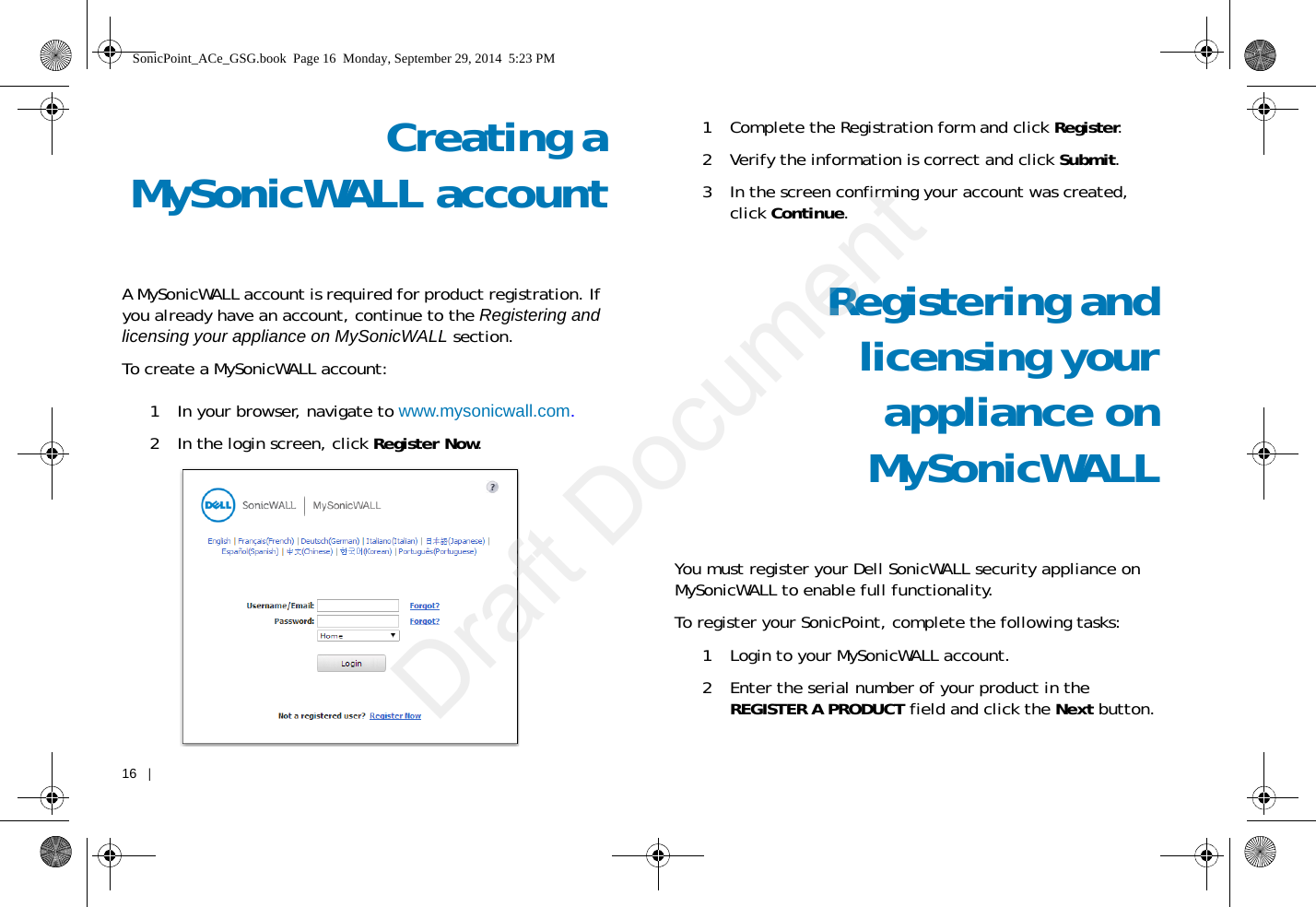 16   |   Creating aMySonicWALL accountA MySonicWALL account is required for product registration. If you already have an account, continue to the Registering and licensing your appliance on MySonicWALL section.To create a MySonicWALL account:1 In your browser, navigate to www.mysonicwall.com.2 In the login screen, click Register Now.1 Complete the Registration form and click Register.2 Verify the information is correct and click Submit.3 In the screen confirming your account was created, click Continue.Registering andlicensing yourappliance onMySonicWALLYou must register your Dell SonicWALL security appliance on MySonicWALL to enable full functionality. To register your SonicPoint, complete the following tasks:1 Login to your MySonicWALL account. 2 Enter the serial number of your product in the REGISTER A PRODUCT field and click the Next button.SonicPoint_ACe_GSG.book  Page 16  Monday, September 29, 2014  5:23 PMDraft Document