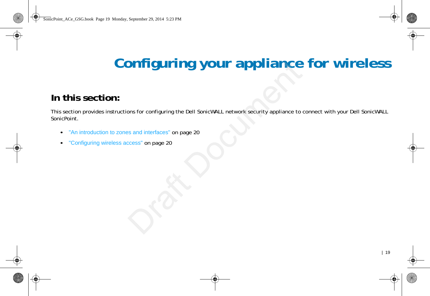   |  19Configuring your appliance for wirelessIn this section:This section provides instructions for configuring the Dell SonicWALL network security appliance to connect with your Dell SonicWALL SonicPoint.•&quot;An introduction to zones and interfaces&quot; on page 20•&quot;Configuring wireless access&quot; on page 20SonicPoint_ACe_GSG.book  Page 19  Monday, September 29, 2014  5:23 PMDraft Document