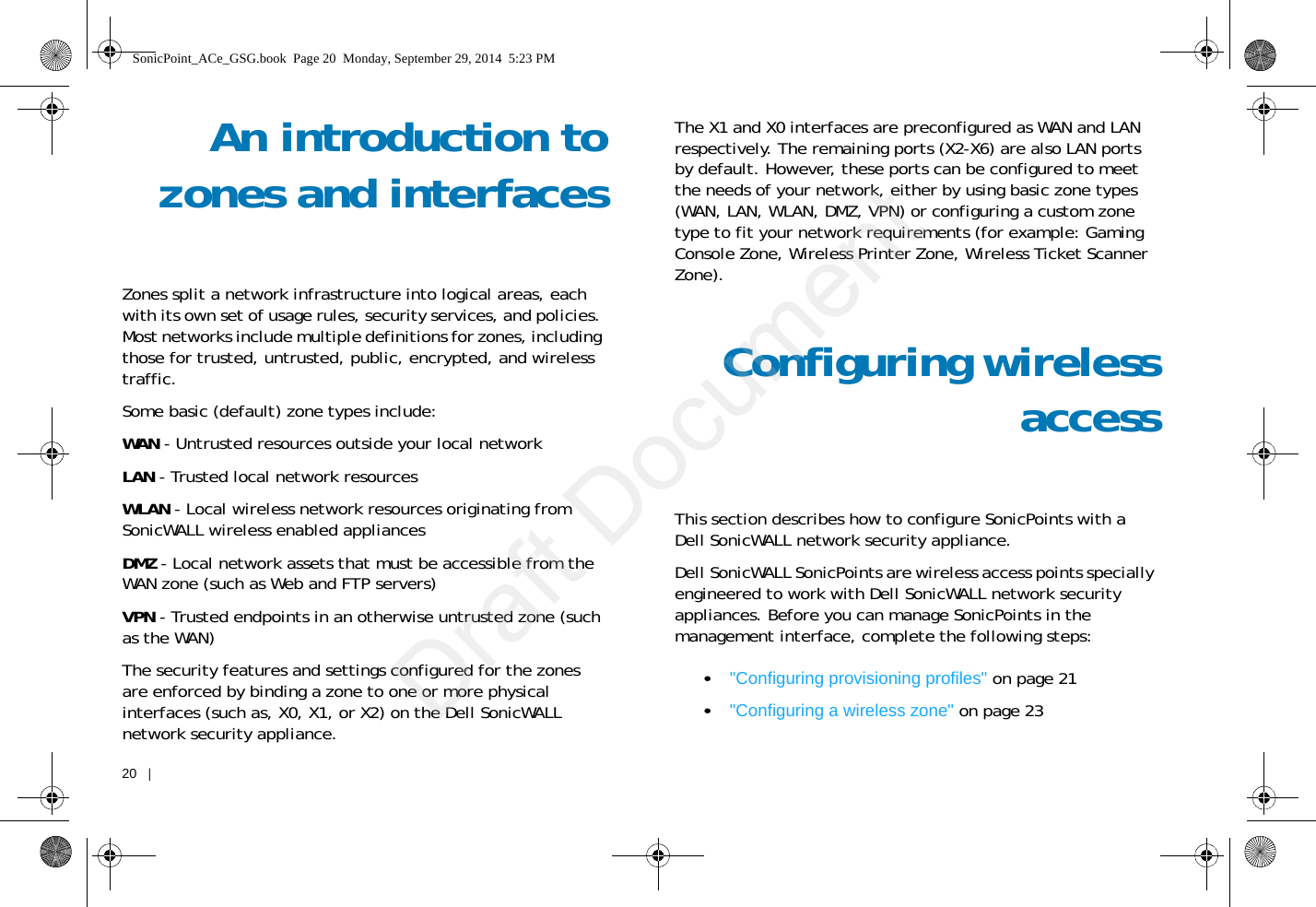 20   |   An introduction tozones and interfacesZones split a network infrastructure into logical areas, each with its own set of usage rules, security services, and policies. Most networks include multiple definitions for zones, including those for trusted, untrusted, public, encrypted, and wireless traffic.Some basic (default) zone types include:WAN - Untrusted resources outside your local networkLAN - Trusted local network resourcesWLAN - Local wireless network resources originating from SonicWALL wireless enabled appliancesDMZ - Local network assets that must be accessible from the WAN zone (such as Web and FTP servers)VPN - Trusted endpoints in an otherwise untrusted zone (such as the WAN)The security features and settings configured for the zones are enforced by binding a zone to one or more physical interfaces (such as, X0, X1, or X2) on the Dell SonicWALL network security appliance.The X1 and X0 interfaces are preconfigured as WAN and LAN respectively. The remaining ports (X2-X6) are also LAN ports by default. However, these ports can be configured to meet the needs of your network, either by using basic zone types (WAN, LAN, WLAN, DMZ, VPN) or configuring a custom zone type to fit your network requirements (for example: Gaming Console Zone, Wireless Printer Zone, Wireless Ticket Scanner Zone).Configuring wirelessaccessThis section describes how to configure SonicPoints with a Dell SonicWALL network security appliance. Dell SonicWALL SonicPoints are wireless access points specially engineered to work with Dell SonicWALL network security appliances. Before you can manage SonicPoints in the management interface, complete the following steps: •&quot;Configuring provisioning profiles&quot; on page 21•&quot;Configuring a wireless zone&quot; on page 23SonicPoint_ACe_GSG.book  Page 20  Monday, September 29, 2014  5:23 PMDraft Document