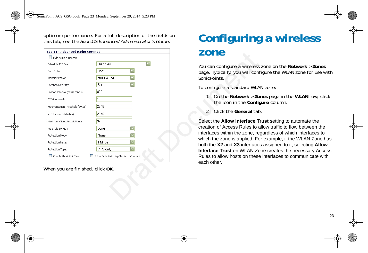    |   23optimum performance. For a full description of the fields on this tab, see the SonicOS Enhanced Administrator’s Guide.When you are finished, click OK.Configuring a wireless zone You can configure a wireless zone on the Network &gt; Zones page. Typically, you will configure the WLAN zone for use with SonicPoints. To configure a standard WLAN zone: 1On the Network &gt; Zones page in the WLAN row, click the icon in the Configure column.2Click the General tab.Select the Allow Interface Trust setting to automate the creation of Access Rules to allow traffic to flow between the interfaces within the zone, regardless of which interfaces to which the zone is applied. For example, if the WLAN Zone has both the X2 and X3 interfaces assigned to it, selecting Allow Interface Trust on WLAN Zone creates the necessary Access Rules to allow hosts on these interfaces to communicate with each other.SonicPoint_ACe_GSG.book  Page 23  Monday, September 29, 2014  5:23 PMDraft Document