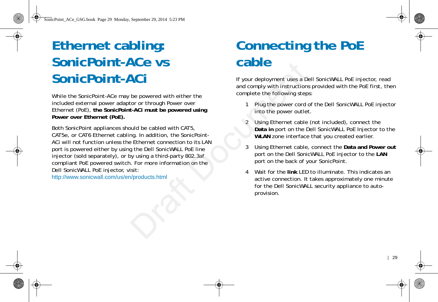    |   29Ethernet cabling: SonicPoint-ACe vs SonicPoint-ACiWhile the SonicPoint-ACe may be powered with either the included external power adaptor or through Power over Ethernet (PoE), the SonicPoint-ACi must be powered using Power over Ethernet (PoE).Both SonicPoint appliances should be cabled with CAT5, CAT5e, or CAT6 Ethernet cabling. In addition, the SonicPoint-ACi will not function unless the Ethernet connection to its LAN port is powered either by using the Dell SonicWALL PoE line injector (sold separately), or by using a third-party 802.3af compliant PoE powered switch. For more information on the Dell SonicWALL PoE injector, visit:http://www.sonicwall.com/us/en/products.htmlConnecting the PoE cableIf your deployment uses a Dell SonicWALL PoE injector, read and comply with instructions provided with the PoE first, then complete the following steps: 1 Plug the power cord of the Dell SonicWALL PoE injector into the power outlet. 2 Using Ethernet cable (not included), connect the Data in port on the Dell SonicWALL PoE Injector to the WLAN zone interface that you created earlier.3 Using Ethernet cable, connect the Data and Power out port on the Dell SonicWALL PoE injector to the LAN port on the back of your SonicPoint.4Wait for the link LED to illuminate. This indicates an active connection. It takes approximately one minute for the Dell SonicWALL security appliance to auto-provision.SonicPoint_ACe_GSG.book  Page 29  Monday, September 29, 2014  5:23 PMDraft Document