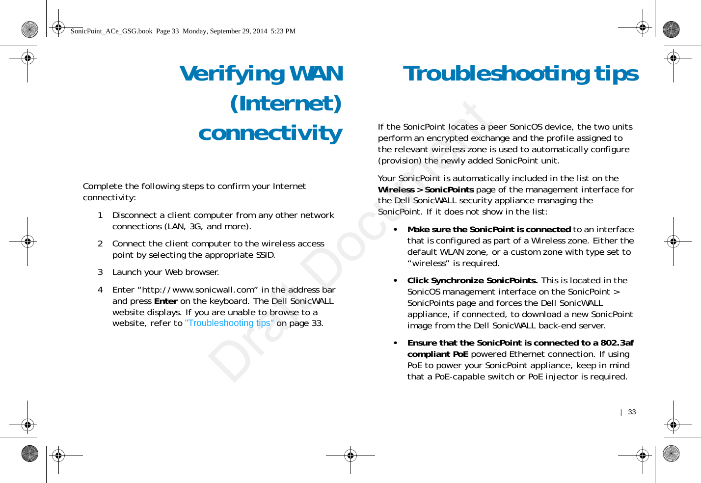    |   33Verifying WAN(Internet)connectivityComplete the following steps to confirm your Internet connectivity:1 Disconnect a client computer from any other network connections (LAN, 3G, and more). 2 Connect the client computer to the wireless access point by selecting the appropriate SSID.3 Launch your Web browser.4 Enter “http://www.sonicwall.com” in the address bar and press Enter on the keyboard. The Dell SonicWALL website displays. If you are unable to browse to a website, refer to &quot;Troubleshooting tips&quot; on page 33. Troubleshooting tipsIf the SonicPoint locates a peer SonicOS device, the two units perform an encrypted exchange and the profile assigned to the relevant wireless zone is used to automatically configure (provision) the newly added SonicPoint unit. Your SonicPoint is automatically included in the list on the Wireless &gt; SonicPoints page of the management interface for the Dell SonicWALL security appliance managing the SonicPoint. If it does not show in the list: • Make sure the SonicPoint is connected to an interface that is configured as part of a Wireless zone. Either the default WLAN zone, or a custom zone with type set to “wireless” is required.• Click Synchronize SonicPoints. This is located in the SonicOS management interface on the SonicPoint &gt; SonicPoints page and forces the Dell SonicWALL appliance, if connected, to download a new SonicPoint image from the Dell SonicWALL back-end server.• Ensure that the SonicPoint is connected to a 802.3af compliant PoE powered Ethernet connection. If using PoE to power your SonicPoint appliance, keep in mind that a PoE-capable switch or PoE injector is required.SonicPoint_ACe_GSG.book  Page 33  Monday, September 29, 2014  5:23 PMDraft Document